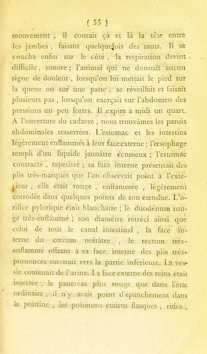 mouvement , il courait çà et là la tête entre les jambes , faisant quelquefois des sauts. Il sc coucha enfin sur le côté , la respiration devint - difficile , sonore ; l’animal qui ne donnait aucun signe de douleur , lorsqu’on lui mettait le pied sur la queue ou sur une patte , se réveillait et faisait plusieurs pas , lorsqu’on exerçait sur l’abdomen des pressions un peu fortes. Il expira à midi un quart. A l’ouverture du cadavre , nous trouvâmes les parois abdominales resserrées. L’estomac et les intestins légèrement enflammés à leur face externe ; l’oesophage rempli d’un liquide jaunâtre écumeux ; l’estomac contracté , rapetissé ; sa face interne présentait des plis très-marqués que l’on observait point à l’exté- rieur , elle était rouge , enflammée , légèrement corrodée dans quelques points de son étendue. L’o- rifice pylorique était blanchâtre ; le duodénum rou- ge très-enfraramé ; son diamètre rétréci ainsi que celui de tout le canal intestinal , la face in- terne du cæcum noirâtre , le rectum très- enflammé offrant à sa face interne des plis très?- prononcés sur-tout vers, la partie inférieure. La ves^ sic contenait de l’uruie. La face externe des reins étak injectée -, le pancréas plus rouge que dans L’état •ordinaire , il n’y avait point d’épanchement dans lia poitrine , les poumons ctaieui flasques , rirléa.