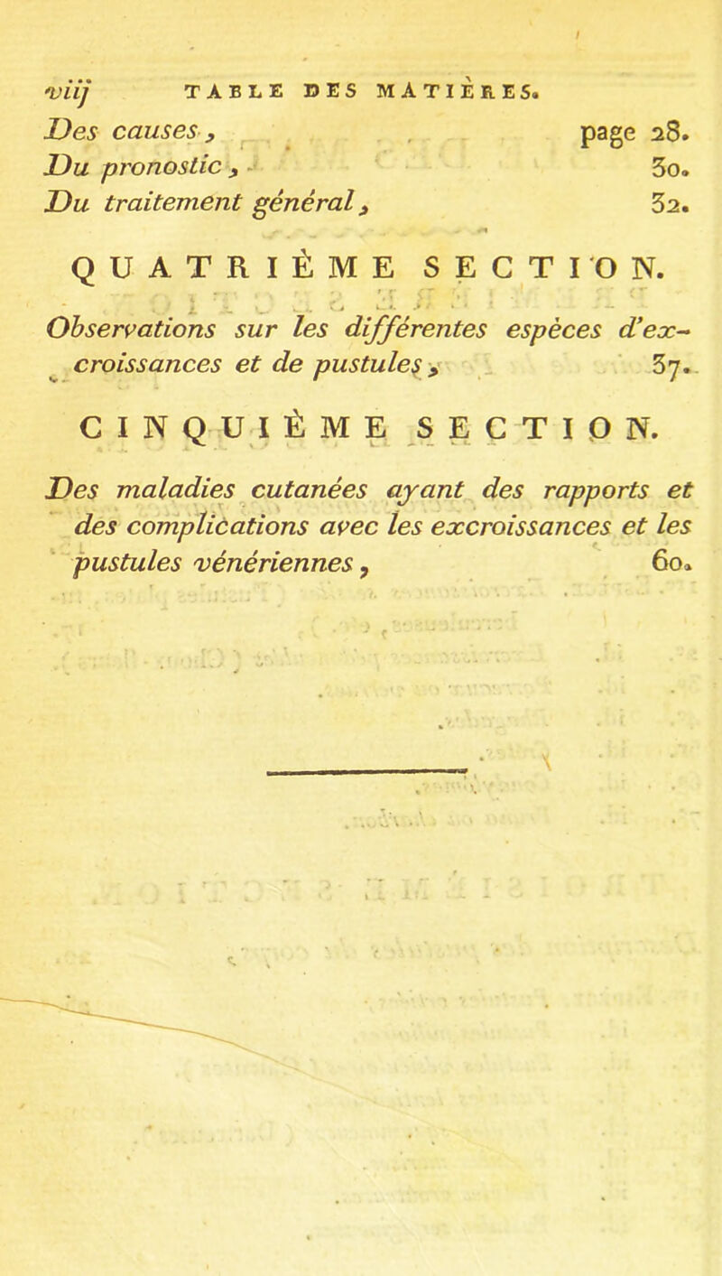 'Vlij Des causes y r* É Du pronostic y -* Du traitement général page 28. 3o. 32. QUATRIÈME SECTION. Observations sur les différentes espèces d!eæ-‘ croissances et de pustule^ ÿ ^ ‘ 67. C I N QU I É M E SECTION. Des maladies cutanées ayant des rapports et des complications avec les excroissances et les pustules vénériennes, 60.