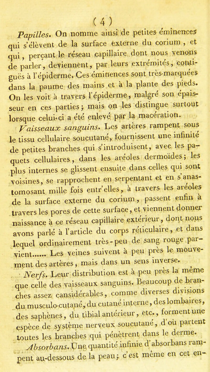 Papilles» On nomme ainsi de petites éminences qui s’élèvent de la surface externe du corium , et qui, perçant le réseau capillaire dont nous venons de parler, deviennent, par leurs extrémités, coriti- guës à l’épiderme. Ces éminences sont très-marquées dans la paume des mains et à la plante des pieds. On les voit à travers l’épiderme, malgré son épais- seur en ces parties > mais on les distingue surtout lorsque celui-ci a été enlevé par la macération. Vaisseaux sanguins. Les artères rampent sous le tissu cellulaire soucutané, fournissent une infinité de petites branches qui s’introduisent, avec les pa- quets cellulaires, dans les aréoles dermoïdes; les plus internes se glissent ensuite dans celles qui sont voisines, se rapprochent en serpentant et en s’anas- tomosant mille fois entr’elles, à travers les areoles de la surface externe du corium, passent enfin a travers les pores de cette surface, et viennent donner naissance à ce réseau capillaire extérieur, dont nous avons parlé à l’article du corps réticulaire, et dans lequel ordinairement très-peu de sang rouge par- vient Les veines suivent à peu près le mouve- ment des artères, mais dans un sens inverse. ^ ' Nerfs. Leur distribution est à peu près la meme que celle des vaisseaux sanguins. Beaucoup de bran- ches assez cansidérables, comme diverses divisions du musculo-cutané, du cutané interne, des lombaires, des saphènes, du tibial antérieur, etc., forment une espèce de système nerveux soucutané, d’où partent toutes les branches qui pénètrent dans le derme. ^Z/5or^>a/2J.XJnequantité infinie d’absorbans ram- pent au-dessous de la peau; c’est môme en cet en-