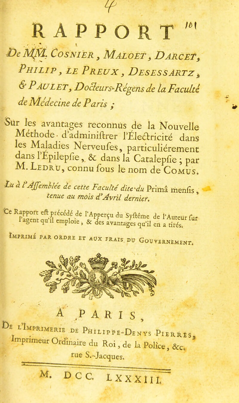 RAPPORT £>e AÇÇÇ, Cosnièr , Maloet, DarceT, Philip , le Preux , Desessartz^ & Paul et, Do&urs^Régens de la Faculté de Médecine de Paris ; •Sur les avantages reconnus de la Nouvelle Méthode -d adminiftrer rÉledtricité dans les Maladies Nerveufes, particuliérement ^ns rEpilepfie& dans la Catalephe ; par M. Ledru, connu fous le nom de Comus* lu à l’JJfemblée de cette Faculté dlte'du Prima menfis, tenue au mois d Avril dernier. l’Apperçudu Syftême de l’Auteur fur 1 agent ,u .1 emploie, & des avantages qu’il en a tités tMPKIMi pan OROPE ET aUX pRatS nu GoUVERNEMENr. A' PARIS, De i’Imprmer.e DE Philippe-Denÿs Pierrhs mprimeur Ordinaire du Roi, de la Police, &c. rue S.-'Jacques.