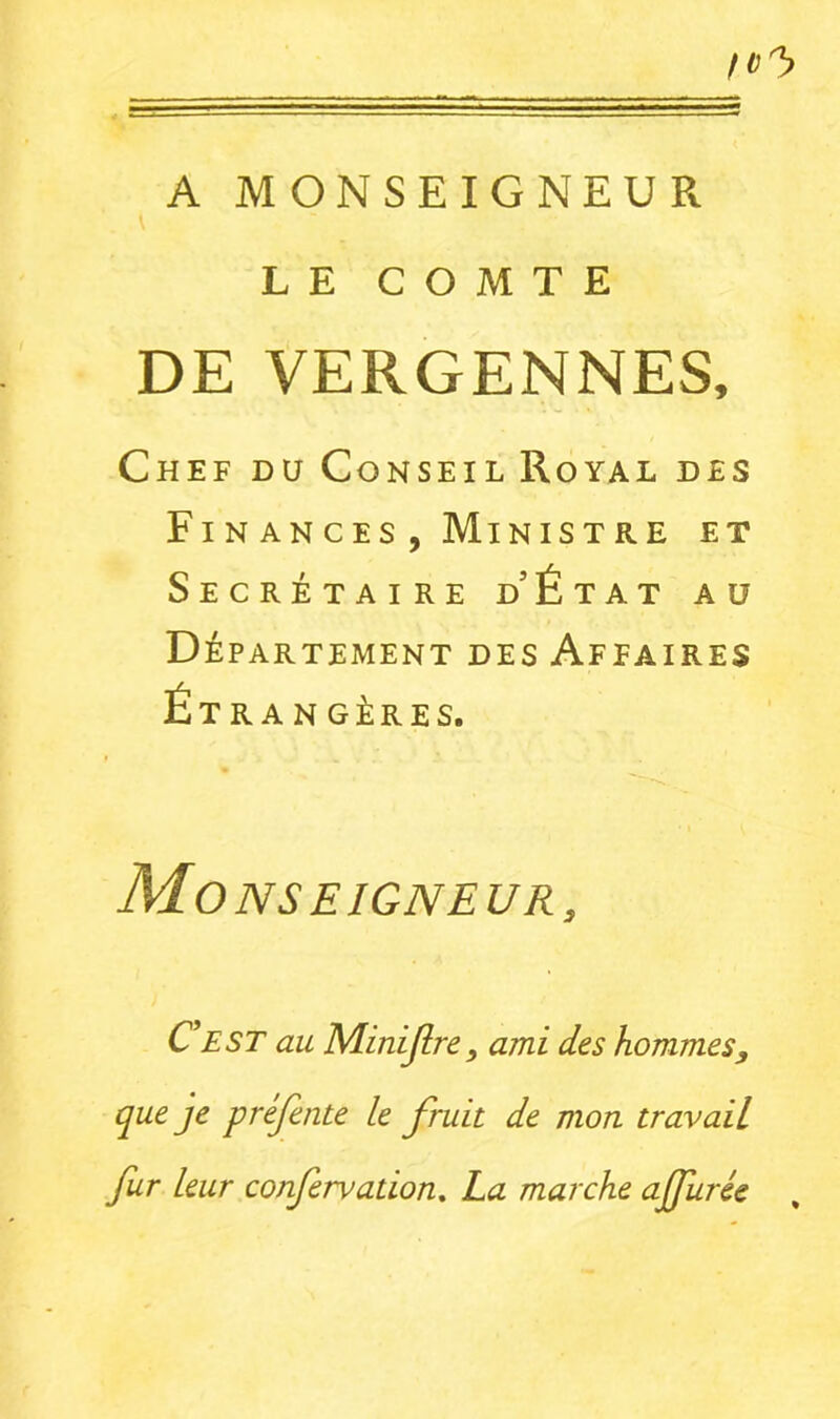 A MONSEIGNEUR LE COMTE DE VERGENNES, Chef du Conseil Royal des Fi N AN C ES , MiNIST RE ET Secrétaire d’État au Département des Affaires Étrangères. Monseigneur, CEST au Minijlre, ami des hommes, que je préfente le fruit de mon travail fur leur confervation^ La marche ajfurée ,