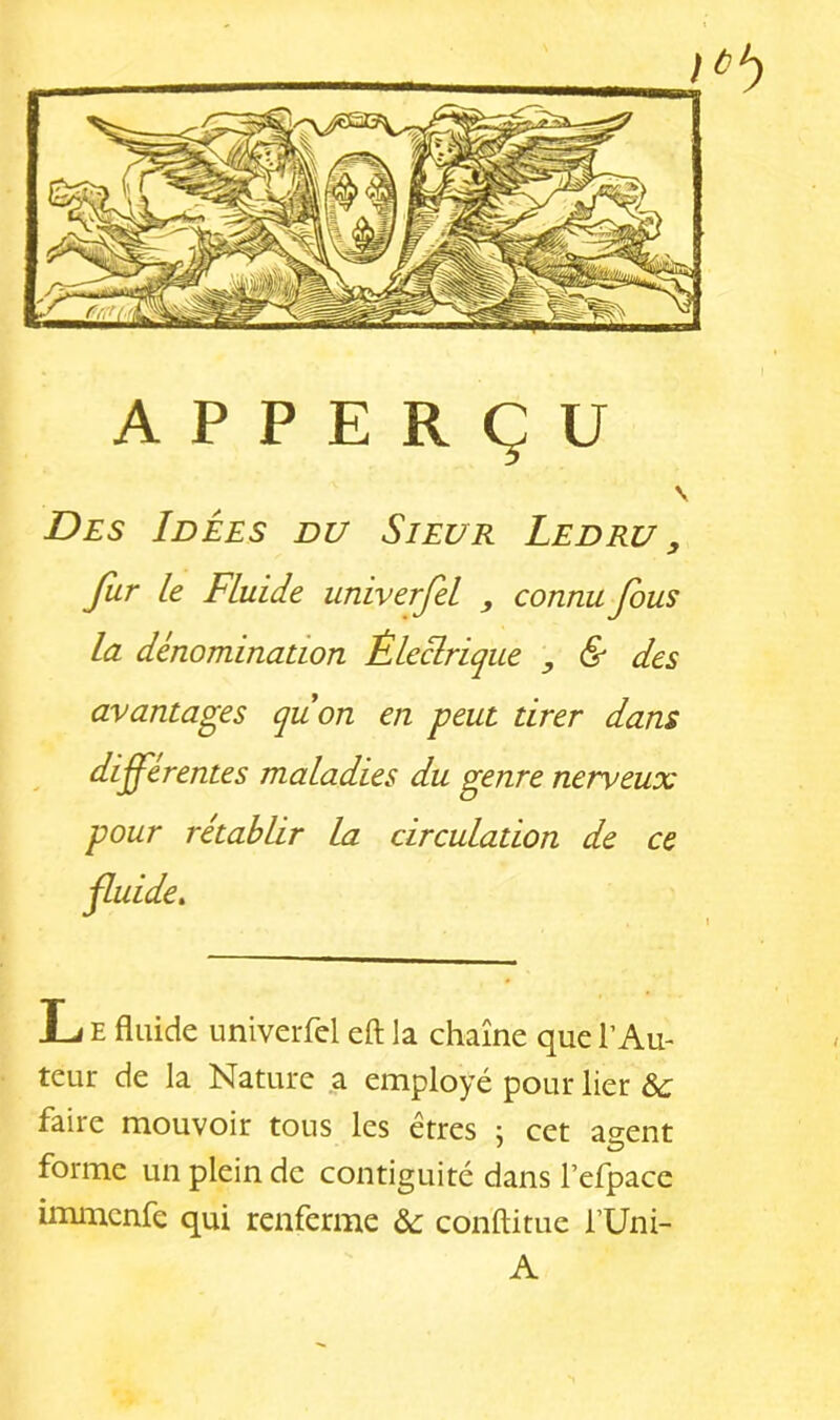 Des Idées du Sieur Ledru , Jîir le Fluide univerjel , connu Jous la dénomination Êleclrique , & des avantages quon en peut tirer dans differentes maladies du genre nerveux pour rétablir la circulation de ce L E fluide univerfel eft la chaîne que l’Au- teur de la Nature a employé pour lier &: faire mouvoir tous les êtres ; cet agent forme un plein de contiguïté dans l’efpace immcnfe qui renferme &: conftitue l’Uni- A