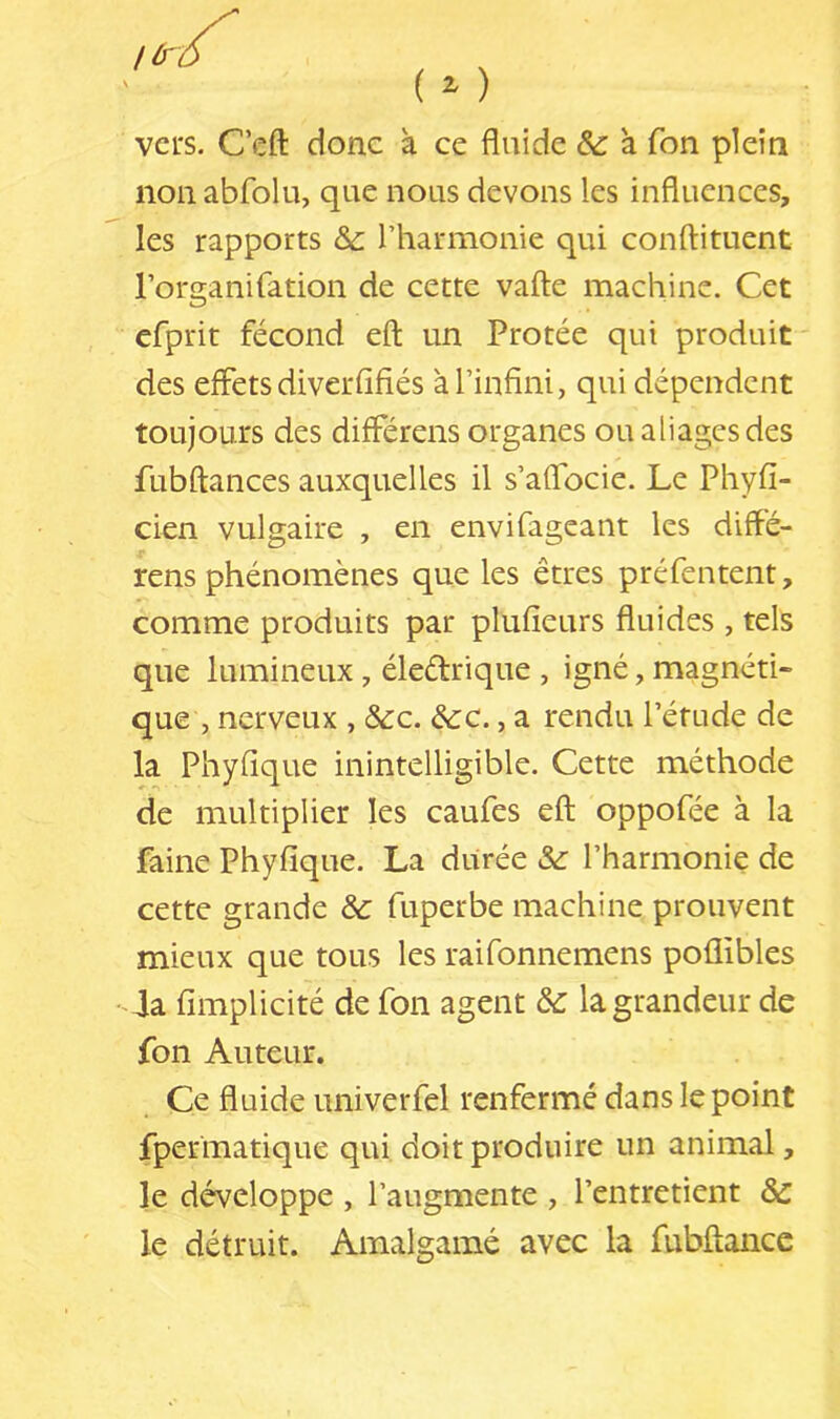 vers. Ceft donc à ce fluide & a Ton plein non abfolu, que nous devons les influences, les rapports &c rharmonie qui conftituent l’organifation de cette vafl:e machine. Cet efprit fécond eft un Protée qui produit ' des effets diverfifiés à l’infini, qui dépendent toujours des différens organes oualiagesdes fubftances auxquelles il s’aflbeie. Le Phyfi- cien vulgaire , en envifageaiit les diflé- rens phénomènes que les êtres préfentent, comme produits par plufieurs fluides, tels que lumineux, éleélrique , igné, magnéti- que , nerveux , &c. &c., a rendu l’étude de la Phyfique inintelligible. Cette méthode de multiplier les caufes eft oppofée à la faine Phyfique. La durée &: l’harmonie de cette grande & fuperbe machine prouvent mieux que tous les raifonnemens poflibles 4a fimplicité de fon agent & la grandeur de fon Auteur. Ce fluide univerfel renfermé dans le point fpermatique qui doit produire un animal, le développe , l’augmente , l’entretient Sc le détruit. Amalgamé avec la fubftance