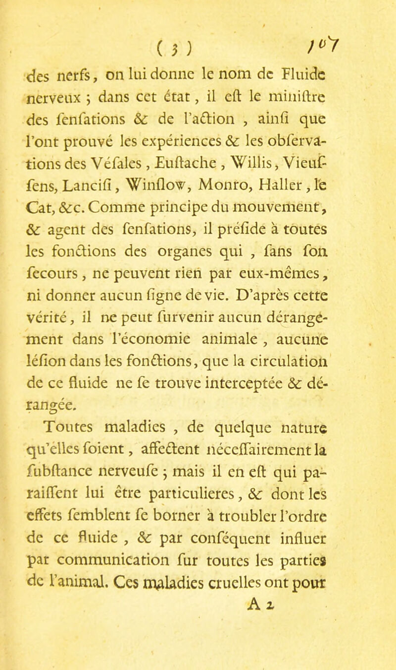(?) des nerfs, on lui donne le nom de Fluide nerveux ; dans cet état, il eft le miiiiftre des fenfations & de l’aélion , ainfl que l’ont prouvé les expériences & les obl'erva- tions des Véfales, Euftache , Willis, VieuF fens, Lancifi, Winflow, Monro, Haller, le Cat, &C. Comme principe du mouvement, &: agent des fenfations, il préfide à toutes les fondions des organes qui , fans fon fecours, ne peuvent rien par eux-mêmes, ni donner aucun ligne de vie. D’après cette vérité, il ne peut furvenir aucun dérange- ment dans l’économie animale , aucune léfion dans les fondions, que la circulation de ce fluide ne fe trouve interceptée & dé- rangée. Toutes maladies , de quelque nature qu’élles foient, affedent néceiïairement la fubftance nerveufe j mais il en eft qui pa- raiflent lui être particulières, & dont les effets femblent fe borner à troubler l’ordre de ce fluide , ôc par conféquent influer par communication fur toutes les parties de l’animal. Ces mAUdies cruelles ont pour A Z
