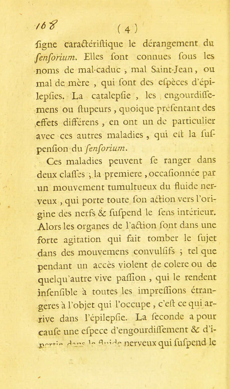 ligne caradériftiqiie le dérangement du fenforiiim. Elles font connues fous les noms de mal-caduc , mal Saint-Jean, ou mal de mère , qui font des efpèces d’épi- lepfies. La catalepfîe , les engourdilfe- mens ou ftupeurs , quoique préfentant des effets différens , en ont un de particulier avec ces autres maladies, qui cit la fuf- penfion du fenforium. Ces maladies peuvent fe ranger dans deux claffes ^.la première ,occafionnée par un mouvement tumultueux du fluide ner- veux , qui porte toute fon adlion vers l’ori- gine des nerfs 6c fufpend le fens intérieur. Alors les organes de l’adion font dans une forte agitation qui fait tomber le fujet dans des mouvemens convuUifs ; tel que pendant un accès violent de colere ou de quelqu’autre vive pafTion , qui le rendent infenfible à toutes les impreflions étran- gères à l’objet qui l’occupe , c’efl: ce qui ar- rive dans l’épilepfie. La fécondé a pour caufe une efpece d’engourdiflement & d’i- ri'u-c nerveux qui fufpend le