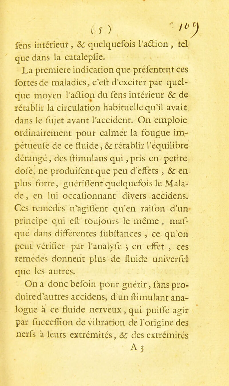 fens intérieur, & quelquefois l’aélion , tel ' que dans la catalepfie. La première indication que préfentent ces fortes de maladies, c’eft d’exciter par quel- que moyen l’aélion du fens intérieur &: de rétablir la circulation habituelle qu’il avait dans le fujet avant l’accident. On emploie ordinairement pour calmer la fougue im- pétueufe de ce fluide, &: rétablir l’équilibre dérangé, des ftimulans qui, pris en petite dofe, ne produifentque peu d’effets , & en plus forte, guériffent quelquefois le Mala- de , en lui occafîonnant divers accidens. Ces rcmedes u'agiflent qu’en raifon d’un- principe qui eft toujours le même, maf- qué dans différentes fubftances , ce qu’on peut vérifier par l’analyfe ; en effet , ces remedes donnerît plus de fluide univerfel que les autres. On a donc befoin pour guérir, fans pro- duire d’autres accidens, d’un ftimulant ana- logue à ce fluide nerveux , qui puifle agir par fucceflion de vibration de l’origine des nerfs a leurs extrémités, &: des extrémités A3