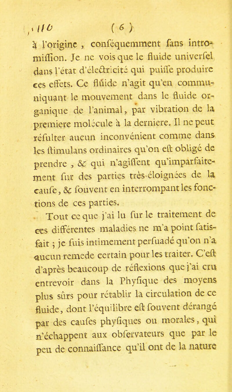 k Vorîginc , conféquemment fans intro- miffion. Je ne vois que le fluide univeiTel dans l’état d’électricité qui puiiTe produire ces effets. Ce fluide n’agit qu'en commu- niquant le mouvement dans le fluide or- ganique de l’animal, par vibration de la première molécule à la derniere. Il ne peut réfulter aucun inconvénient comme dans les ftimulans ordinaires qu’on eft obligé de prendre , qui n’agiffent qu’imparfaite- ment fur des parties très-éloignées de la caufe, & fouvent en interrompant les fonc- tions de ces parties. Tout ce que j’ai lu fur le traitement de ces différentes maladies ne m’a point fatis- fait j je fuis intimement perfuadé qu’on n’a aucun remede certain pour les traiter. C’eft d’après beaucoup de réflexions que j’ai cm entrevoir dans la Phyfique des moyens plus sûrs pour rétablir la circulation de ce fluide, dont l’équilibre eft fouvent dérangé par des caufes phyfiques ou morales, qui n’échappent aux obfervateurs que par le peu de connaiffance qu il ont de la nature