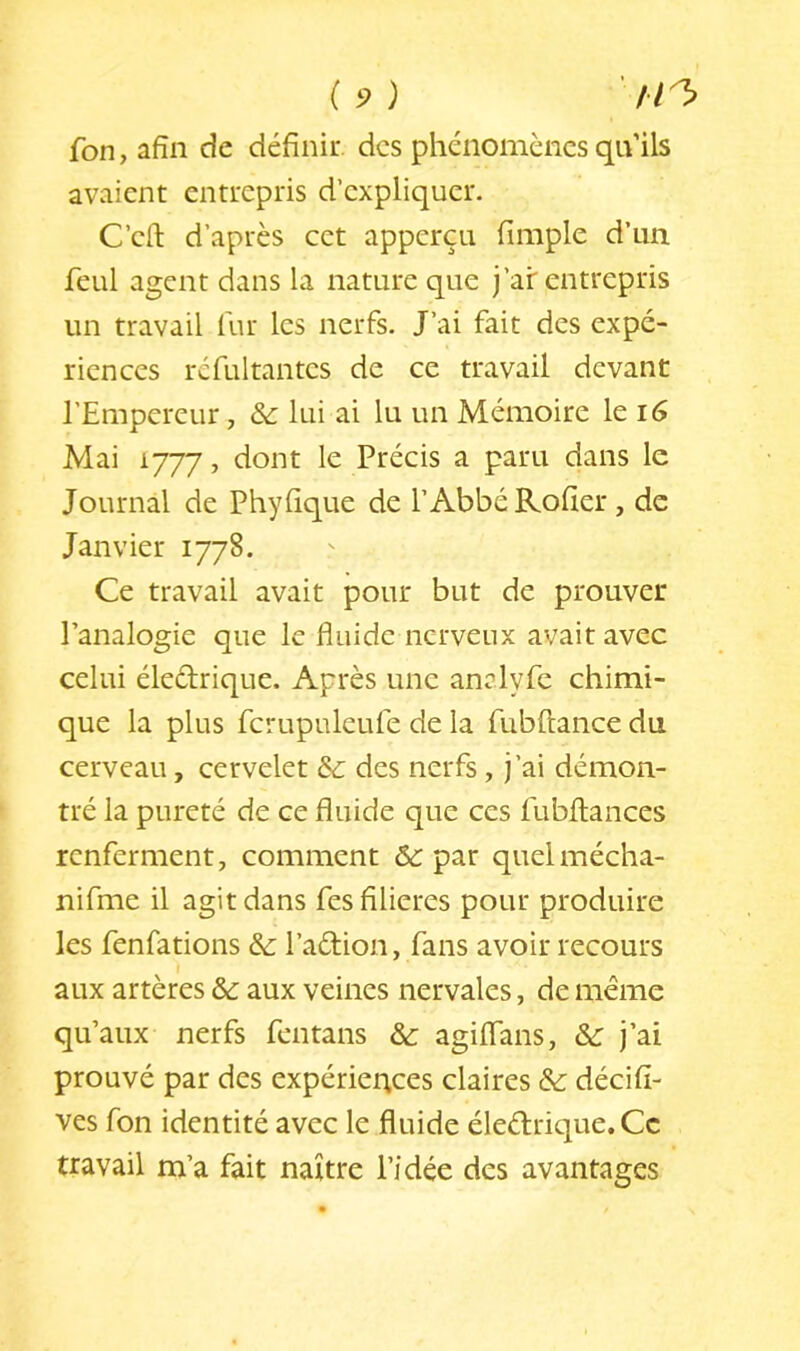 fon, afin de définir, des phénomènes qu’ils avaient entrepris d’expliquer. C’efl: d’après cet apperçu fimple d’un fcLil agent dans la nature que j’ai: entrepris un travail fur les nerfs. J’ai fait des expé- riences rcfultantcs de ce travail devant l’Empereur, & lui ai lu un Mémoire le i6 Mai 1777, dont le Précis a paru dans le Journal de Phyfique de l’Abbé Rofier, de Janvier 1778. Ce travail avait pour but de prouver l’analogie que le fluide nerveux avait avec celui éledrique. Après une analyfe chimi- que la plus fcrupuleufe de la fubftance du cerveau, cervelet & des nerfs, j’ai démon- tré la pureté de ce fluide que ces fubftances renferment, comment par quelmécha- nifme il agit dans fes filières pour produire les fenfations & l’adion, fans avoir recours aux artères &: aux veines nervales, de même qu’aux nerfs fentans & agiflans, j’ai prouvé par des expériences claires & décifi- ves fon identité avec le fluide éledrique.Cc travail m’a fait naître l’idée des avantages