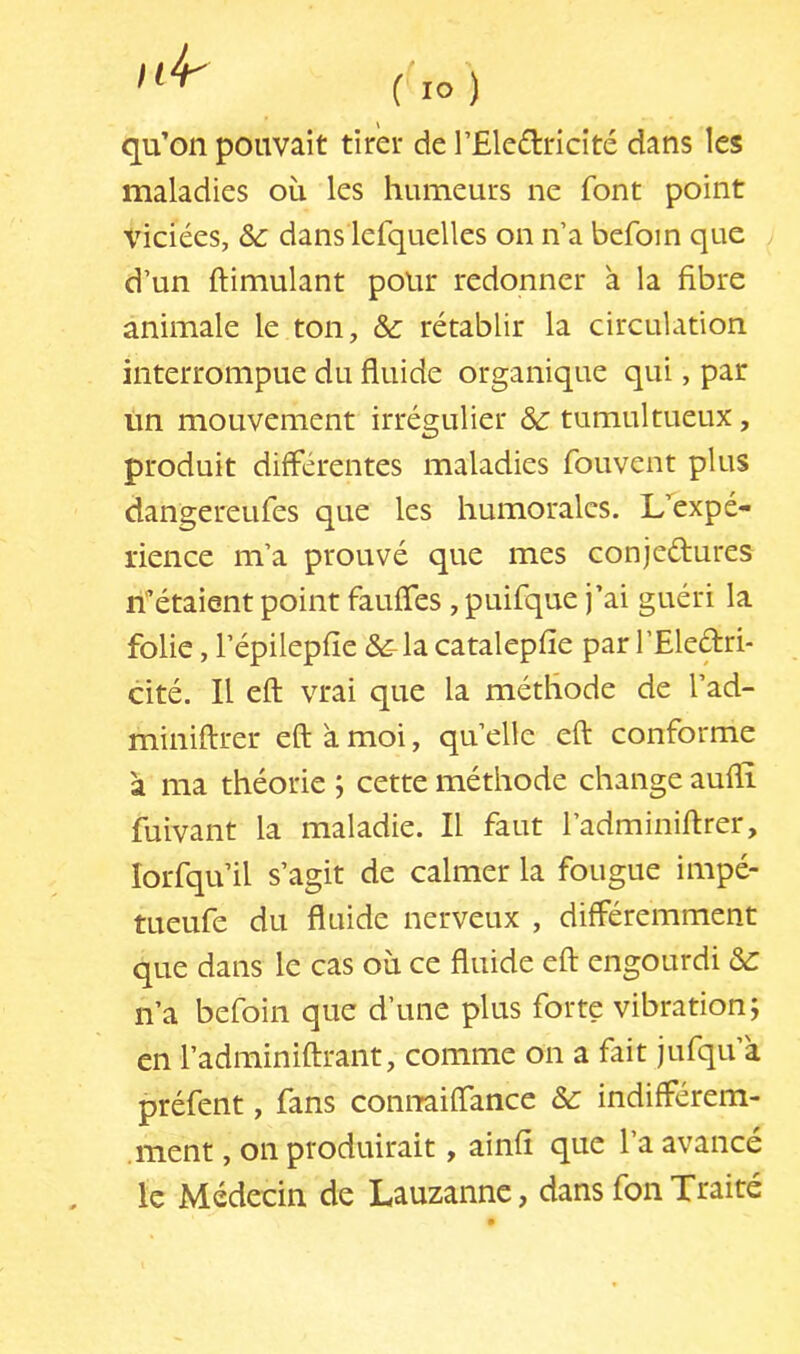 qu’on pouvait tirer de l’Eleflricité dans les maladies où les humeurs ne font point Xdciées, ôc dans lefquelles on n’a befoin que d’un ftimulant polir redonner a la fibre animale le ton, &: rétablir la circulation interrompue du fluide organique qui, par un mouvement irrégulier & tumultueux, produit différentes maladies fouvent plus dangereufes que les humorales. L’^expé- rience m’a prouvé que mes conjeélures n^étaient point fauffes, puifque j’ai guéri la folie, l’épilepfie &-la catalepfîe par l’Eledri- cité. Il eft vrai que la méthode de l’ad- miniftrer eft a moi, quelle eft conforme a ma théorie ; cette méthode change aufïî fuivant la maladie. Il faut l’adminiftrer, lorfqu’il s’agit de calmer la fougue impé- tueufe du fluide nerveux , différemment que dans le cas où ce fluide eft engourdi ôc n’a befoin que d’une plus forte vibration; en l’adminiftrant, comme on a fait jufqu’a préfent, fans coniTaiffance &: indifférem- .ment, on produirait, ainfi que l’a avancé le Médecin de Lauzanne, dans fon Traité