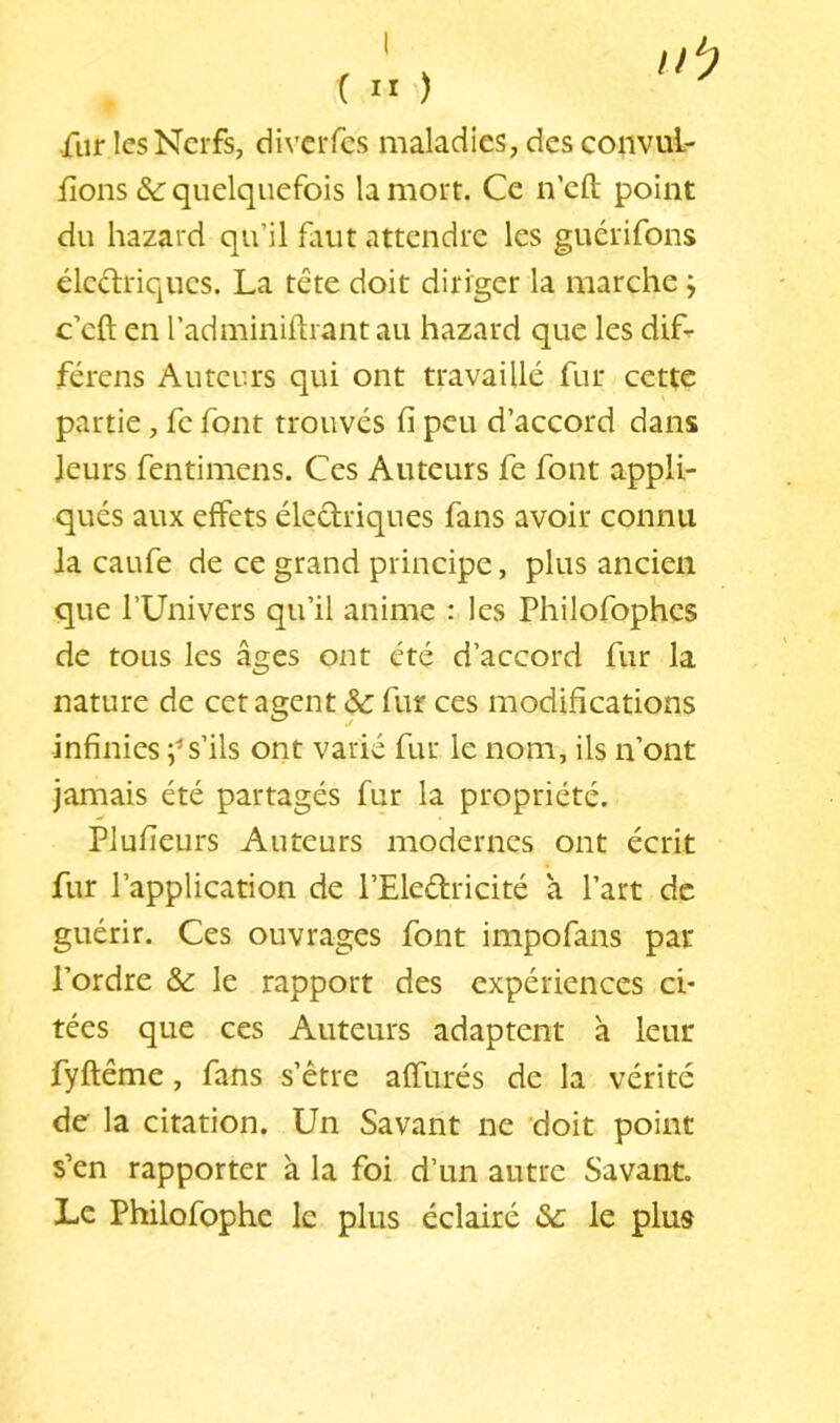 ( ” ) •fur les Nerfs, diverfes maladies, des convul- fions quelquefois la mort. Ce n’eft point du hazard qu’il faut attendre les guérifons éledriques. La tête doit diriger la marche ; c’eft en l’adminiftiantau hazard que les dif- férens Auteurs qui ont travaillé fur cette partie, fc font trouvés fi peu d’accord dans leurs fentimens. Ces Auteurs fe font appli- qués aux effets électriques fans avoir connu la caufe de ce grand principe, plus ancien que l’Univers qu’il anime : les Philofophcs de tous les âges ont été d’accord fur la nature de cet agent & fur ces modifications infinies ;^s’ils ont varié fur le nom, ils n’ont jamais été partagés fur la propriété. Plufieurs Auteurs modernes ont écrit fur l’application de l’Eleétricité a l’art de guérir. Ces ouvrages font impofans par l’ordre & le rapport des expériences ci- tées que ces Auteurs adaptent à leur fyftême, fans s’être affûtés de la vérité de la citation. Un Savant ne 'doit point s’en rapporter à la foi d’un autre Savant. Le Philofophe le plus éclairé le plus