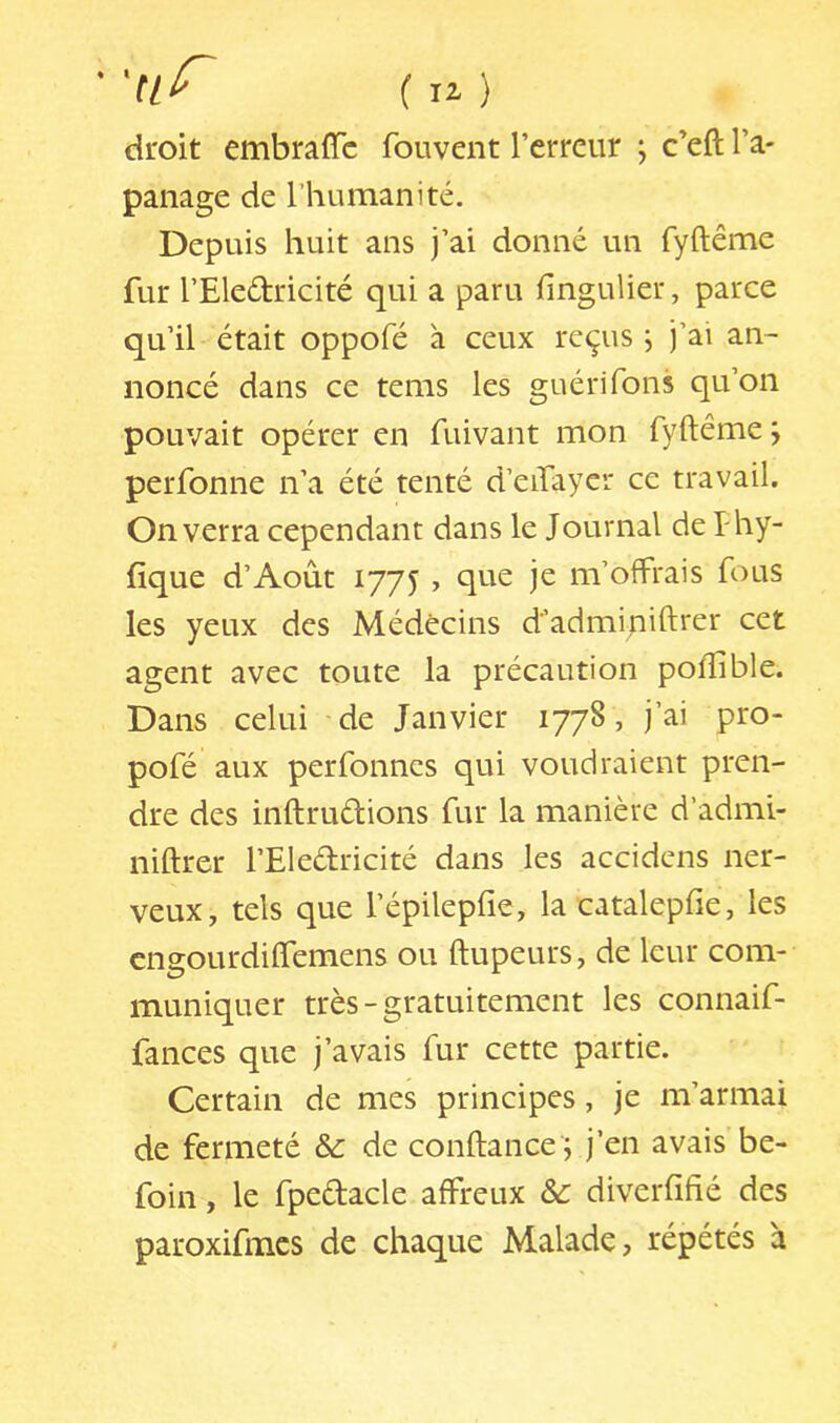 ■ ( U ) droit embraiïc fouvent l’erreur , c’eft l’a- panage de l’humanité. Depuis huit ans j’ai donné un fyftême fur l’Eledricité qui a paru fingulier, parce qu’il était oppofé à ceux reçus j j’ai an- noncé dans ce tems les guéri Tons qu’on pouvait opérer en fuivant mon fyftême ; perfonne n’a été tenté d’eifayer ce travail. On verra cependant dans le Journal de f hy- fique d’Août 1775 , que je m’offrais fous les yeux des Médecins d’admipiftrer cet agent avec toute la précaution poftible. Dans celui de Janvier 1778, j’ai pro- pofé aux perfonnes qui voudraient pren- dre des inftrudions fur la manière d’admi- niftrer l’Eledricité dans les accidens ner- veux, tels que l’épilepfie, la catalepfie, les cngourdiflemens ou ftupeurs, de leur com- muniquer très-gratuitement les connaif- fances que j’avais fur cette partie. Certain de mes principes, je m’armai de fermeté ôc de conftance'j j’en avais be- foin, le fpedacle affreux & diverfifié des paroxifmcs de chaque Malade, répétés à