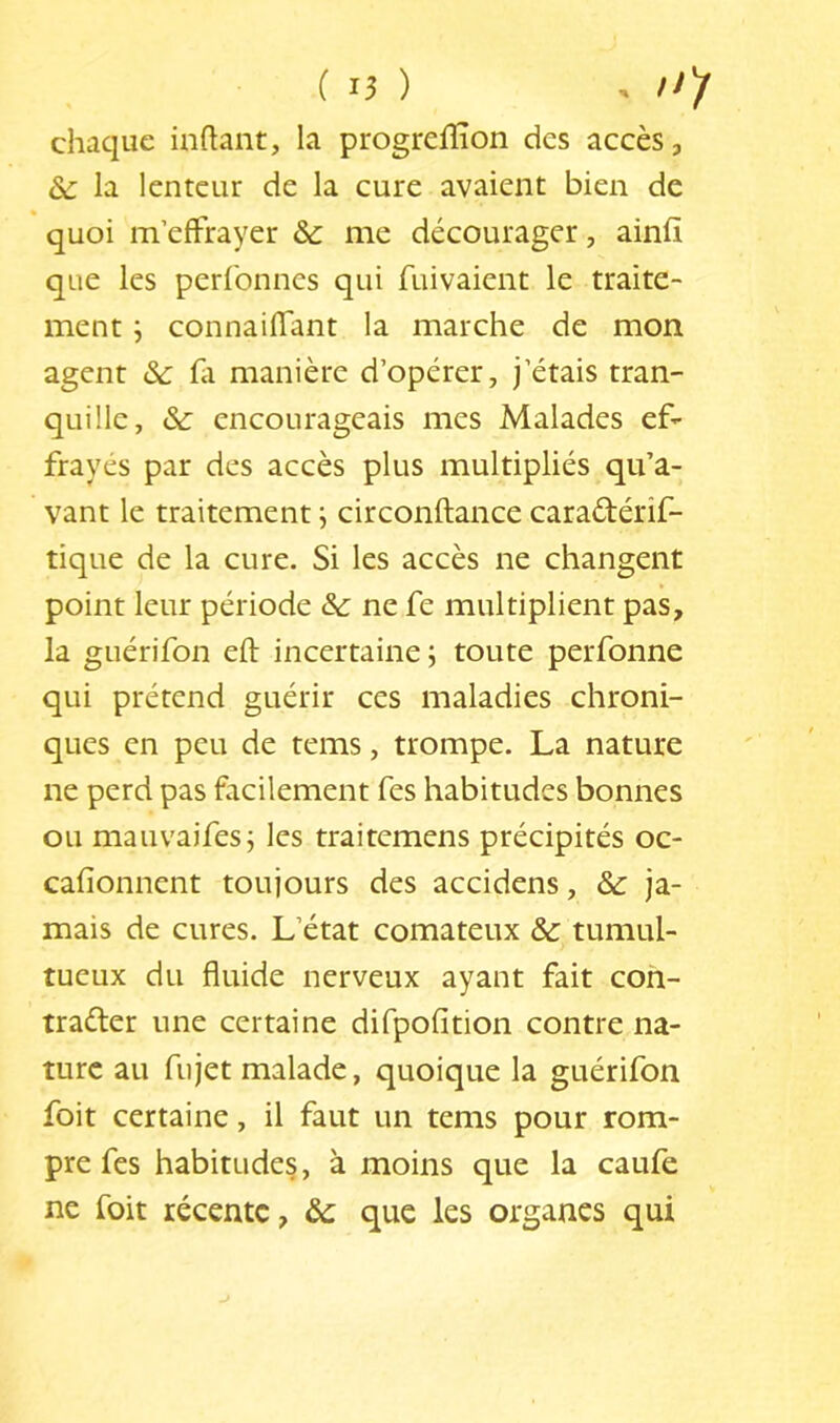 C 15 ) . /^)r chaque inftant, la progreiHon des accès, la lenteur de la cure avaient bien de quoi m’effrayer &c me décourager, ainfi que les perlonnes qui fuivaient le traite- ment j connaiffant la marche de mon agent & fa manière d’opérer, j’étais tran- quille, encourageais mes Malades ef- frayés par des accès plus multipliés qu’a- vant le traitement ; circonftance caradérif- tique de la cure. Si les accès ne changent point leur période & ne fe multiplient pas, la guérifon eft incertaine ; toute perfonne qui prétend guérir ces maladies chroni- ques en peu de tems, trompe. La nature ne perd pas facilement fes habitudes bonnes ou mauvaifes; les traitemens précipités oc- cafionnent toujours des accidens, & ja- mais de cures. L’état comateux & tumul- tueux du fluide nerveux ayant fait coh- trader une certaine difpofition contre na- ture au fujet malade, quoique la guérifon foit certaine, il faut un tems pour rom- pre fes habitudes, à moins que la caufe ne foit récente, ôc que les organes qui