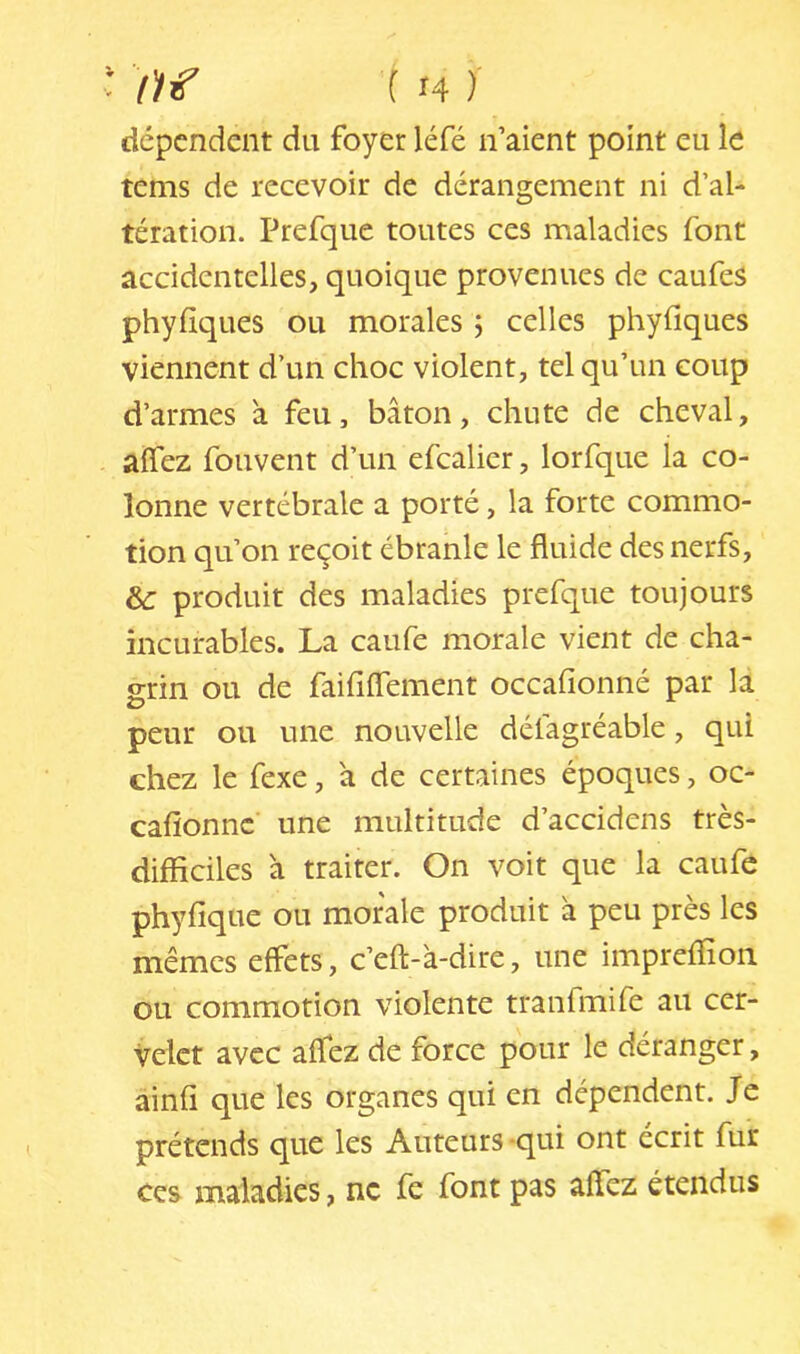 dépendent du foyer léfé n’aient point eu le tems de recevoir de dérangement ni d’al- tération. Prefque toutes ces maladies font accidentelles, quoique provenues de caufes phyfiques ou morales 5 celles phyfiques viennent d’un choc violent, tel qu’un coup d’armes à feu, bâton, chute de cheval, aflez fouvent d’un efcalier, lorfque la co- lonne vertébrale a porté, la forte commo- tion qu’on reçoit ébranle le fluide des nerfs, &: produit des maladies prefque toujours incurables. La caufe morale vient de cha- grin ou de faififlement occafionné par la peur ou une nouvelle défagréable, qui chez le fexe, a de certaines époques, oc- cafionne une multitude d’accidens très- difficiles à traiter. On voit que la caufe phyfique ou morale produit â peu près les mêmes effets, c’eft-'a-dire, une impreffion ou commotion violente tranfmife au cer- velet avec aflez de force pour le déranger, ainfl que les organes qui en dépendent. Je prétends que les Auteurs -qui ont écrit fur Ces maladies, ne fc font pas affez étendus