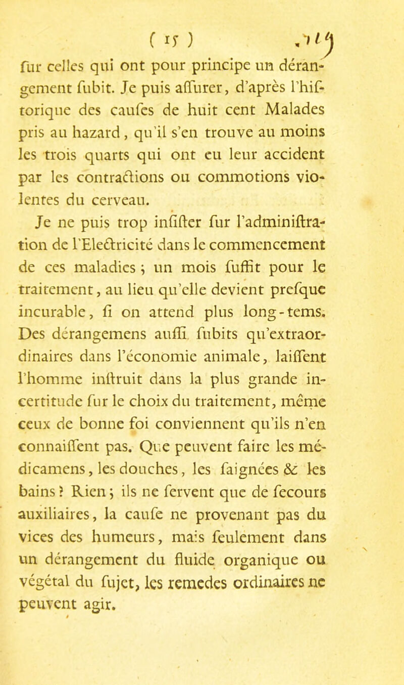 ( ly ) n'tlj fur celles qui ont pour principe un déran- gement fubit. Je puis affiirer, d’après Thif- torique des caufcs de huit cent Malades pris au hazard , qu’il s’en trouve au moins les trois quarts qui ont eu leur accident par les contrarions ou commotions vio- lentes du cerveau. Je ne puis trop infifter fur l’adminiftra- tion de l’Eledricité dans le commencement de ces maladies ; un mois fuffit pour le traitement, au lieu qu’elle devient prefquc incurable, fi on attend plus long-tems. Des dérangemens auflî fubits qu’extraor- dinaires dans l’économie animale, laifient l’homme infiruit dans la plus grande in- certitude fur le choix du traitement, mêrne ceux de bonne foi conviennent qu’ils n’en connailTent pas. Que peuvent faire les mé- dicamens, les douches, les faignées &: les bains ? Rien ; ils ne fervent que de fecours auxiliaires, la caufe ne provenant pas du vices des humeurs, mais feulement dans un dérangement du fluide organique ou végétal du fujet, les rcmcdes ordinaires ne peuvent agir.