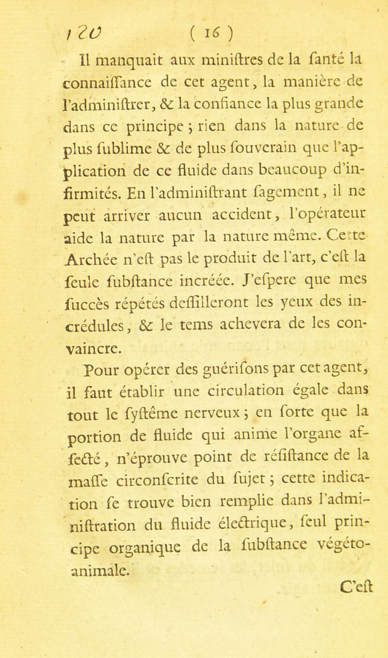 }?0 [16) H manquait aux miniftres de la fanté la connaiflance de cet agent, la manière de radminiftrer, & la confiance la plus grande dans ce principe j rien dans la nature de plus fublime & de plus fouverain que l’ap- plication de ce fluide dans beaucoup d’in- firmités. En l’adminiffrant fagement, il ne peut arriver aucun accident, l’opérateur aide la nature par la nature même. Certe Archée n’eft pas le produit de l’art, c’eft la feule fubftance incréée. J’erpere que mes fuccès répétés deflilleront les yeux des in- crédules, & le tems achèvera de les con- vaincre. Pour opérer des guérifons par cet agent, il faut établir une circulation égale dans tout le fyftême nerveux j en forte que la portion de fluide qui anime l’organe af- feélé, n’éprouve point de réfîftance de la mafle circonferite du fujet ; cette indica- tion fe trouve bien remplie dans l’admi- niftration du fluide éledrique, feul prin- cipe organique de la fubftance végéto- animale. Ceft