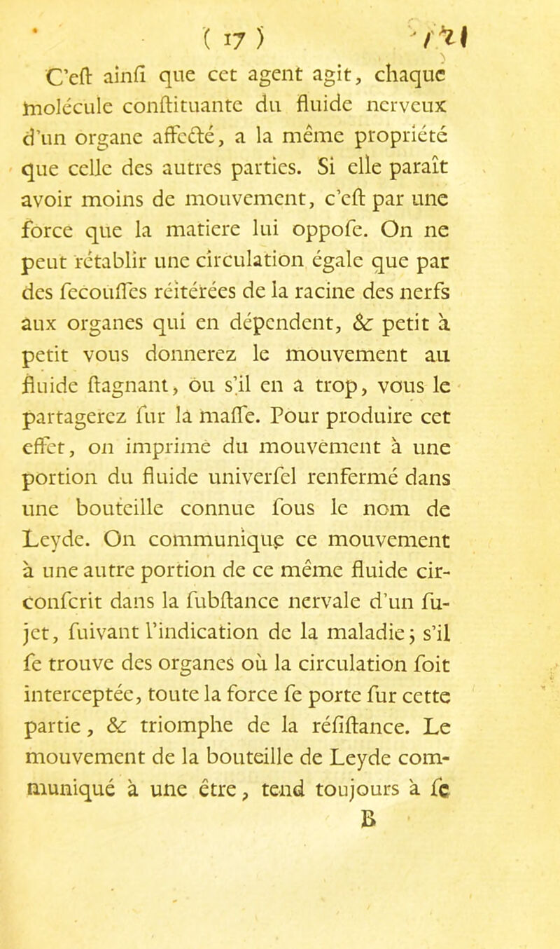 C’eft ainfî que cet agent agit, chaque tnolécule conftituante du fluide nerveux d’un organe aflefté, a la même propriété ' que celle des autres parties. Si elle paraît avoir moins de mouvement, c’efl; par une force que la matière lui oppofe. On ne peut rétablir une circulation égale que par des fecouifes réitérées de la racine des nerfs aux organes qui en dépendent, petit à petit vous donnerez le mouvement au fluide ftagnant, ou s’il en a trop, vous le partagerez fur là mafle. Pour produire cet effet, on imprime du mouvement à une portion du fluide univerfel renfermé dans une bouteille connue fous le nom de Leyde. On communique ce mouvement a une autre portion de ce même fluide cir- conferit dans la fubftance nervale d’un fu- jet, fuivant l’indication de la maladie 3 s’il fe trouve des organes où la circulation foit interceptée, toute la force fe porte fur cette partie, &: triomphe de la réfiftance. Le mouvement de la bouteille de Leyde com- muniqué à une être, tend toujours à fc B