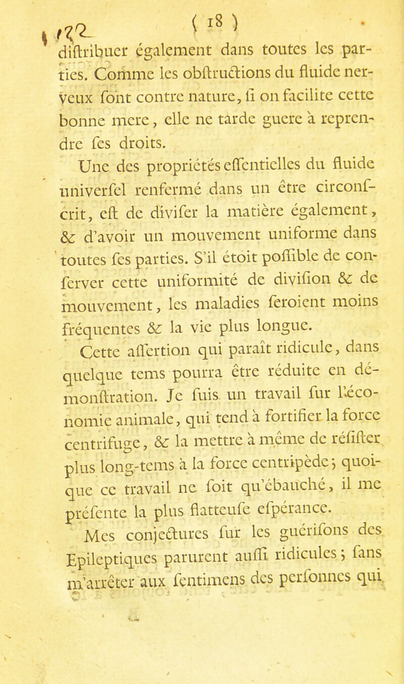 didribuer également dans toutes les par- ties. Comme les obftrudions du fluide ner- veux font contre nature, li on facilite cette bonne mere, elle ne tarde guere à repren- dre fes droits. Une des propriétés eflentielles du fluide univerfel renfermé dans un être circonf- crit, efl: de divifer la matière également, d’avoir un mouvement uniforme dans ' toutes fes parties. S’il étoit polïible de con- ferver cette uniformité de diviflon & de mouvement, les maladies fèroient moins fréquentes ôc la vie plus longue. Cette aflertion qui paraît ridicule, dans quelque tems pourra etre réduite en de— monftration. Je fuis, un travail fur l’ico- nomie animale, qui tend à fortifier la force centrifuge, &: la mettre à même de réfifter plus long-tems à la force centripède j quoi- que ce travail ne foit qu ébauché, il me préfente la plus flatteufe efpérance. Mes conjedures fur les gucrifons des Epileptiques parurent auflî ridicules ; fans m’arrêter aux fentimens des pcrfonncs qui, V X