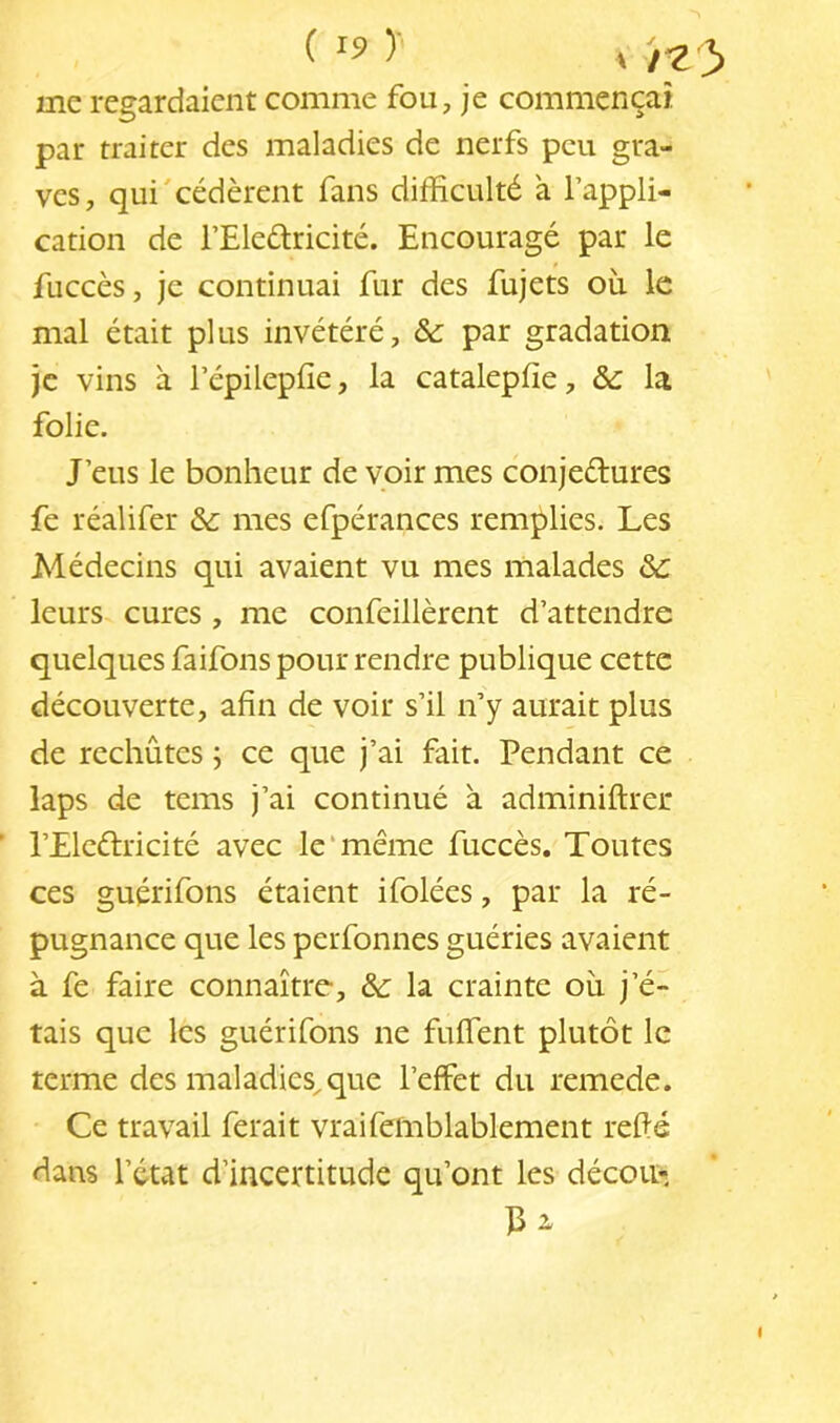 (19)- me regardaient comme fou, je commençai par traiter des maladies de nerfs peu gra- ves, qui cédèrent fans difficulté à l’appli- cation de l’Eledricité. Encouragé par le fuccès, je continuai fur des fujets où le mal était plus invétéré, &: par gradation je vins à l’épilepfie, la catalepfie, ôc la folie. J’eus le bonheur de voir mes conjeélures fe réalifer &: mes efpérances remplies. Les Alédecins qui avaient vu mes malades ôc leurs cures , me confeillèrent d’attendre quelques faifons pour rendre publique cette découverte, afin de voir s’il n’y aurait plus de rechutes ; ce que j’ai fait. Pendant ce laps de tems j’ai continué à adminiftrer ’ l’Elcélricité avec le‘même fuccès. Toutes ces guérifons étaient ifolées, par la ré- pugnance que les perfonnes guéries avaient à fe faire connaître, & la crainte où j’é- tais que les guérifons ne fuflent plutôt le terme des maladies,que l’effet du remede. Ce travail ferait vraifeinblablement refis dans l’état d’incertitude qu’ont les décou-, P a I