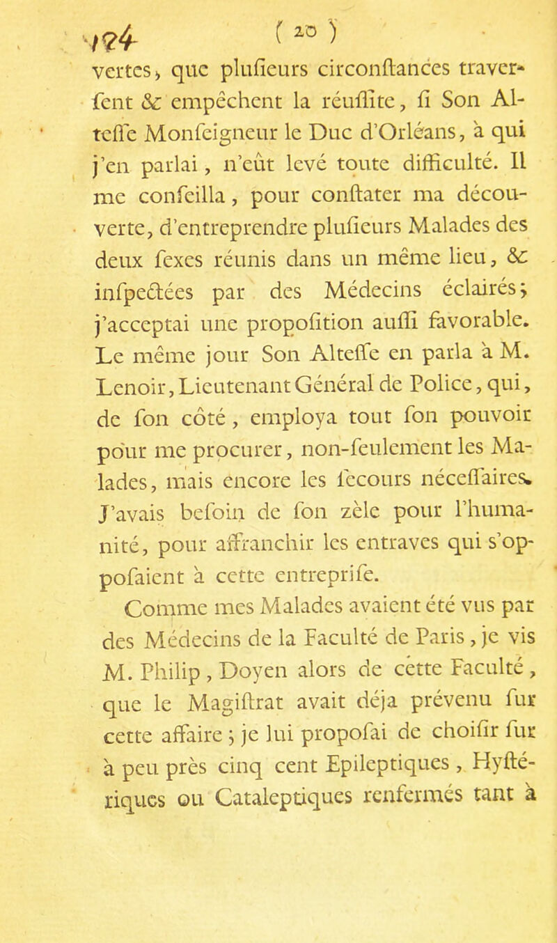 ;24- f vertes > que plufieurs circonflances traver- sent &c empêchent la réuflite, fi Son Al- telle Monfeigneur le Duc d’Orléans, à qui j’en parlai, n’eût levé toute difficulté. Il me confeilla, pour conftater ma décou- verte, d’entreprendre plufieurs Malades des deux Sexes réunis dans un même lieu, &c inSpeêlées par des Médecins éclairés j j’acceptai une propofition auffi favorable. Le même jour Son AltelSe en parla a M. Lenoir, Lieutenant Général de Police, qui, de Son côté, employa tout Son pouvoir po'ur me procurer, non-Seulement les Ma- lades, mais encore les Secours néceflaires. J’avais belbin de Son zèle pour l’huma- nité, pour affranchir les entraves qui s’op- posaient à cette entreprise. Comme mes Malades avaient été vus par des Médecins de la Faculté de Paris, je vis M. Philip , Doyen alors de cette Faculté, que le Magiftrat avait déjà prévenu Sur cette affaire j je lui propofai de choifir Sur . à peu près cinq cent Epileptiques , Hyfté- riques ou Cataleptiques renfermés tant à
