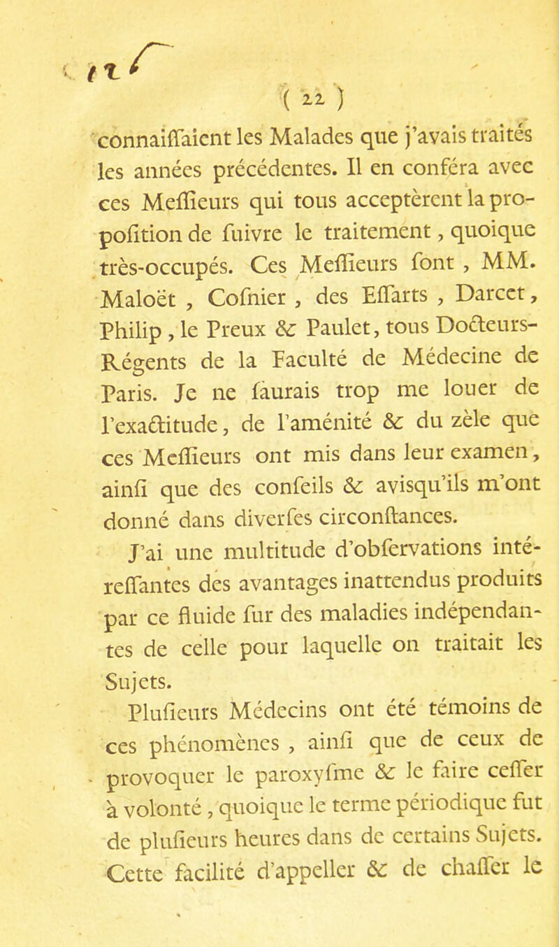 connaiffaicnt les Malades que j’avais traités les années précédentes. Il en conféra avec ces Melïîeurs qui tous acceptèrent la pro- pofition de fuivre le traitement, quoique , très-occupés. Ces Meilleurs font , MM. Maloët , Cofnier , des Eflarts , Darcct, Philip , le Preux & Paulet, tous Dodeurs- Régents de la Faculté de Médecine de Paris. Je ne faurais trop me louer de Pexaditude, de l’aménité du zèle que ces Mcfïîeurs ont mis dans leur examen, ainfî que des confeils & avisqu’ils m’ont donné dans diverfes circonftances. J’ai une multitude d’obfervations inté- reffantes des avantages inattendus produits par ce fluide fur des maladies indépendan- tes de celle pour laquelle on traitait les Sujets. Plufieurs Médecins ont été témoins de ces phénomènes , ainfl que de ceux de • provoquer le paroxyfme ôc le faire ceffer à volonté , quoique le terme périodique fut de plufieurs heures dans de certains Sujets. Cette facilité d’appeller & de chaffer le
