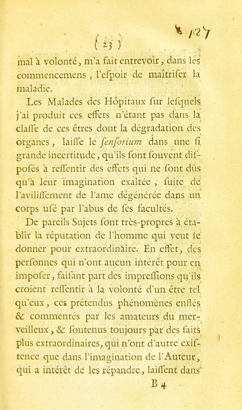 mal à volonté, m’a fait entrevoir, dans les commencemcns , refpoir de maîtrifer la maladie. Les Malades des Hôpitaux fur lefquels j’ai produit ces effets n’étant pas dans la clafle de ces êtres dont la dégradation des I organes, lailfe le fenforium dans une fi grande incertitude, qu’ils font fouvent dif■ pofés à reffentir des effets qui ne font dûs qu’à leur imagination exaltée ; fuite de l’avilifTement de l’ame dégénérée dans un corps ufé par l’abus de fes facultés. De pareils Sujets font très-propres à éta- blir la réputation de l’homme qui veut fe donner pour extraordinaire. En effet, des perfonnes qui n'ont aucun intérêt pour en impofer, faifant part des impreflions qu’ils croient reffentir à la volonté d’un être tel qu’eux, ces prétendus phénomènes enflés & commentés par les amateurs du mer- veilleux , &: foutenus toujours par des faits plus extraordinaires, qui n’ont d’autre exif- tcncc que dans l’imagination de l’Auteur, qui a intérêt de les répandre, laiffent dans B 4