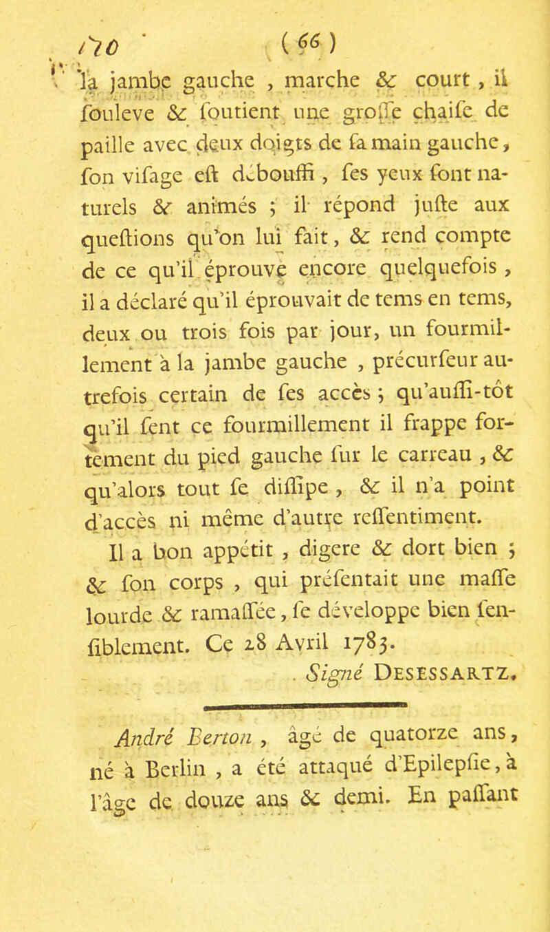 iiû ' ( ) ’la jambe gauche , marche & court, h ibuleve àc foutient une gro(Te çhaife de paille avec, deux doigts de fa main gauche, fon vifage eft dvlbouffi , fes yeux font na- turels animés ; il répond jufte aux quefoons qu'on lui fait, &: rend compte de ce qu’ihéprouve encore quelquefois, il a déclaré qu’il éprouvait de tems en tems, deux ou trois fois par jour, un fourmil- lement à la jambe gauche , précurfeur au- trefois certain de fes accès ; qu’auffi-tôt qu’il fent ce fourmillement il frappe for- tement du pied gauche fur le carreau , & qu’alors tout fe diflipe , &: il n’a point d’accès ni même d’auti,'e relTentiment. H a bon appétit , digéré & dort bien 5 ^ fon corps , qui préfentait une maffe lourde & ramaffee, fe développe bien len- fiblement. Ce 18 Avril 1783. . Signé Desessaktz. André Berton , âgé de quatorze ans, né â Berlin , a été attaqué d’Epilepfie, à l’âse de douze ans demi. En paffant