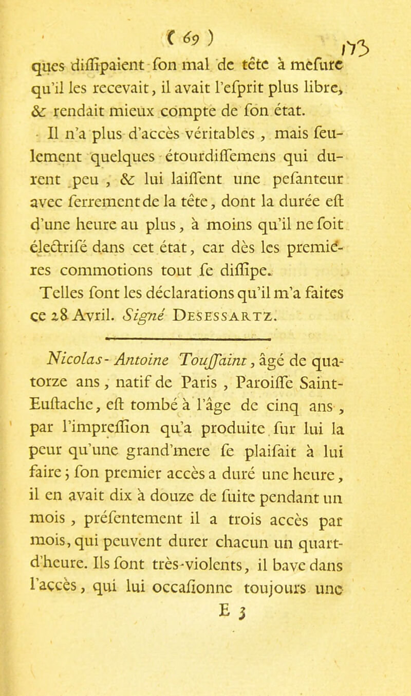 ( ) qucs difïïpaient-fon mal de tête à mefurc qu’il les recevait, il avait l’efprit plus libre, & rendait mieux compte de fon état. • Il n’a plus d’accès véritables , mais feu- lement quelques - étourdiffemens qui du- rent peu , & lui laiflent une pefanteur avec ferrement de la tête, dont la durée eft d’une heure au plus, à moins qu’il ne foit éledrifé dans cet état, car dès les premiè- res commotions tout fe difîipe. Telles font les déclarations qu’il m’a faites ce z8-Avril. Signé Desessartz. Nicolas- Antoine Touffaini, âgé de qua- torze ans, natif de Paris , Paroiffe Saint- Euftache, eft tombé à l’âge de cinq ans , par l’impreftion qu’a produite fur lui la peur qu’une grand’mere fe plaifait à lui faire ; fon premier accès a duré une heure, il en avait dix à douze de fuite pendant un mois, préfentement il a trois accès par mois, qui peuvent durer chacun un quart- d’heure. Ils font très-violents, il bave dans l’accès, qui lui occaftonne toujours une