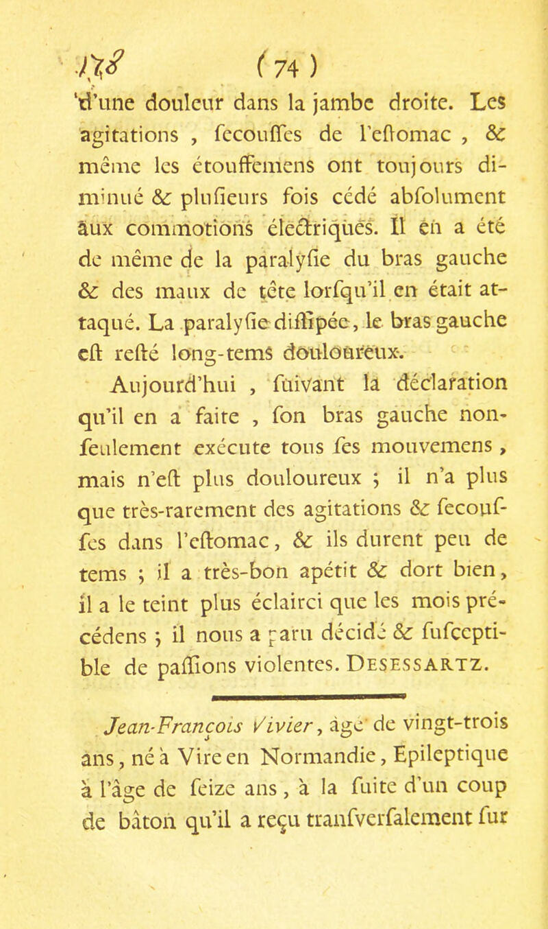 ‘d’une douleur dans la jambe droite. Les agitations , fccouflcs de reüomac , Sc même les étoufFcmens ont toujours di- minué Ôc plufienrs fois cédé abfolumcnt âux commotions éîectriqüeS. 11 éii a été de même de la paralÿfie du bras gauche & des maux de tête lorfqu’il en était at- taqué. La paralyfiediffipée, le bras gauche cft refté long-temS douloureux. Aujourd’hui , fuivant la déclaration qu’il en a faire , fon bras gauche non- feulement exécute tous fes mouvemens , mais n’eft plus douloureux ; il n’a plus que très-rarement des agitations & fecouf- fes dans l’cftomac, & ils durent peu de tems ; il a très-bon apétit & dort bien, il a le teint plus éclairci que les mois pré- cédens j il nous a paru décide & fufcepti- ble de paffions violentes. Desessartz. Jean-François v'ivier ^ àge de vingt-trois ans, né à Vire en Normandie, Epileptique à l’âge de feize ans, à la fuite d’un coup de bâton qu’il a reçu tranfverfalement fur