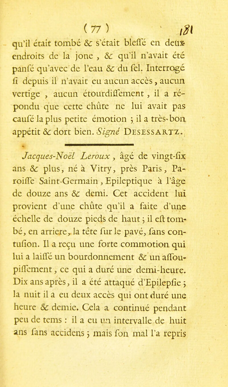 qu’il était tombé & s’était blefle en detix* endroits de la jone , & qu’il n’avait été panfé qu’avec de l’eau & du fel. Interrogé fi depuis il n’avait eu aucun accès, aucun vertige , aucun étourdiûement , il a ré- pondu que cette chute ne lui avait pas caufé lapins petite émotion j il a trèS'bon appétit &: dort bien. Signé Desessartz. Jacques-No'éL Leroux, âgé de vingt-fix ans &: plus, né à Vitry, près Paris, Pa- roifie Saint-Germain , Epileptique à l’âge de douze ans & demi. Cet accident lui provient d’une chute qu’il a faite d’une échelle de douze pieds de haut, il eft tom- bé, en arriéré,.la tête furie pavé, fans con- tufion. 11 a reçu une forte commotion qui lui a lailfé un bourdonnement & un alfou- pilfement, ce qui a duré une demi-heure. Dix ans après, il a été attaqué d’Epilepfie j la nuit il a eu deux accès qui ont duré une heure & demie. Cela a continué pendant peu de tems : il a eu un intervalle de huit ans fans accidens j mais fon mal l’a repris