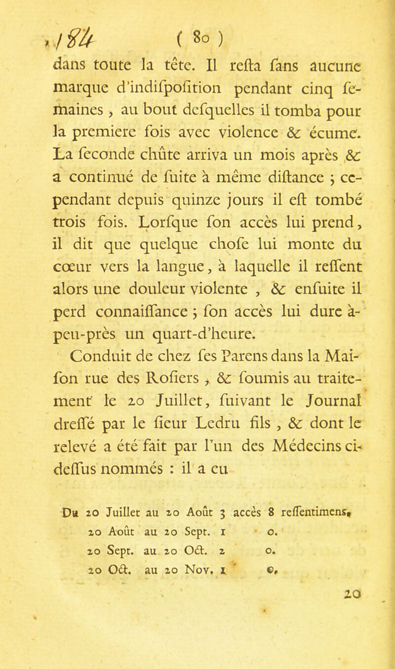 dans toute la tête. Il relia fans aucune marque d’indifpolîtion pendant cinq fc- maines, au bout dcfquelles il tomba pour la première fois avec violence & écume. La fécondé chute arriva un mois après a continué de fuite à même diftance j ce- pendant depuis quinze jours il elt tombé trois fois. Lorfque fon accès lui prend, il dit que quelque chofe lui monte du cœur vers la langue, à laquelle il relTent alors une douleur violente , & enfuite il perd connailTance j fon accès lui dure à- peu-près un quart-d’heure. Conduit de chez fes Parens dans la Mai- fon rue des Rofiers ^ & fournis au traite- ment le 2-0 Juillet, fuivant le Journal drelfé par le lîeur Ledru fils , &: dont le relevé a été fait par Pun des Médecins ch delTus nommés : il' a eu D« 20 Juillet au 20 Août 3 accès 8 reflentimens, zo Août au 20 Sept, i • o. Z O Sept, au Z O Oâr. z o. 20 Oèt. au zo Nov. i  ©» iO