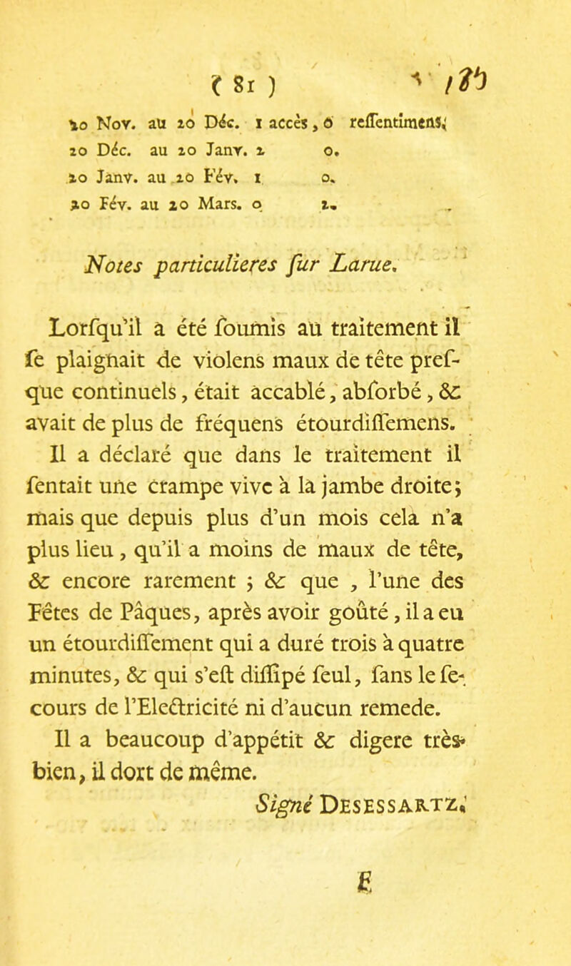 C Si ) ' \o Nov. aü 10 D^c. i accès, ô reflcntimcûS^ 20 Déc. au 20 JanY. ^ o. 20 Jânv. au .20 Fév, i o. 20 Fév. au 20 Mars, o 2, Noies particulières fur Larue, Lorfqu'il à été fournis aü traitement il fe plaignait de violens maux de tête pref- qüe continuels, était accablé, abrorbé, ^ avait de plus de fréquens étourdiffemeiis. ; Il a déclaré que dans le traitement il Tentait une crampe vive à la jambe droite; mais que depuis plus d’un mois cela n’a plus lieu, qu’il a moins de maux de tête, & encore rarement ; &: que , l’une des Fêtes de Pâques, après avoir goûté, il a eu un étourdiffement qui a duré trois à quatre minutes, & qui s’efl; dilîîpé feul, fans lefe- cours de l’Eleélricité ni d’aucun remede. Il a beaucoup d’appétit & digéré trèï- bien, il dort de même. Signé Desessartz,’