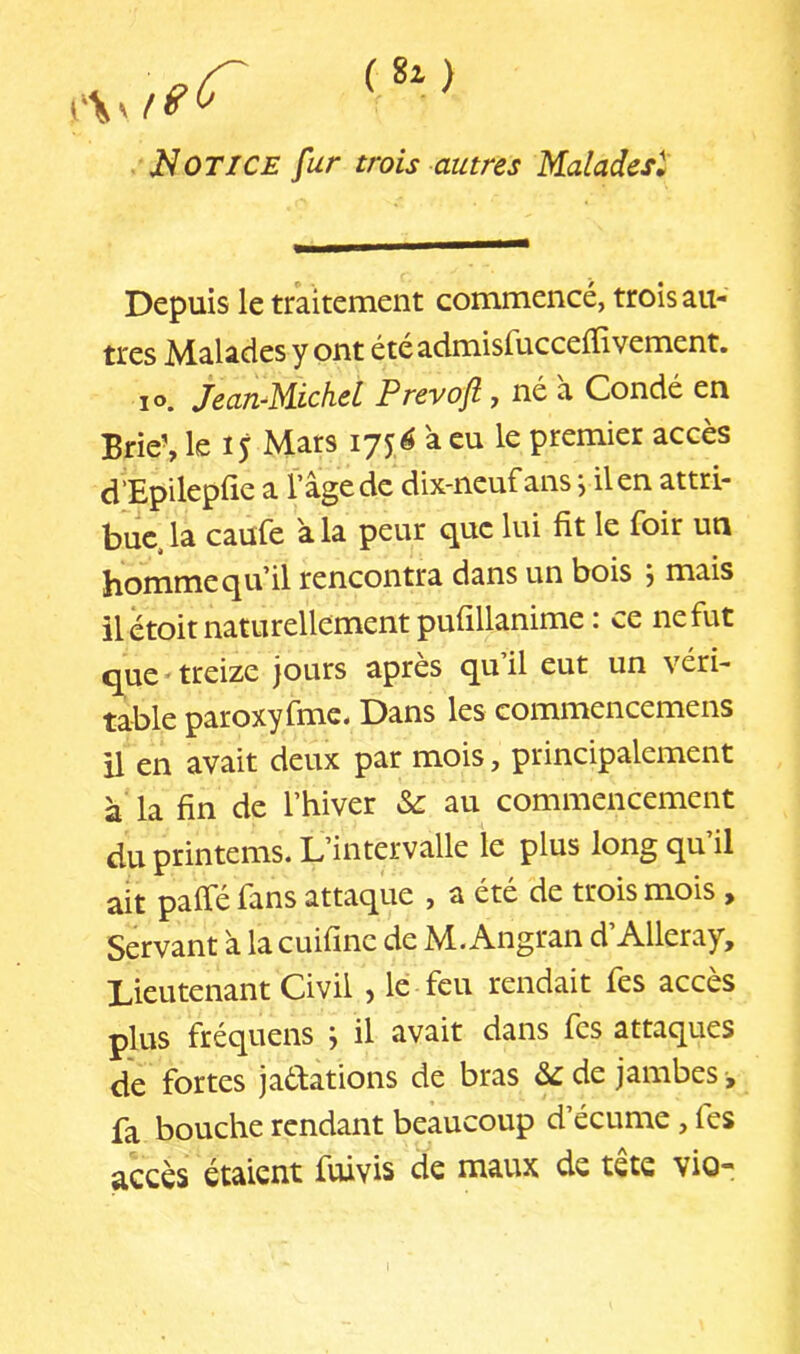 (Si) Notice fur trois autres Malades^ Depuis le traitement commencé, trois au- tres Malades y ont étéadmisfucceffivement. lo. jeanMichel Prevoft, né à Condé en Brie’, le 15 Mars 175,^ à eu le premier accès d’Epilepfie a l’âge de dix-neuf ans j il en attri- bue, la caufe à la peur que lui fit le foir un homme qu’il rencontra dans un bois 5 mais il étoit naturellement pufillanime : ce ne fut que'treize jours après qu’il eut un véri- table paroxyfmc. Dans les commencemens il en avait deux par mois, principalement à la fin de l’hiver au commencement du printems. L’intervalle le plus long qu’il ait paifé fans attaque , a été de trois mois , Servant à la cuifine de M. Angran d’Alleray, Lieutenant Civil , le feu rendait fes accès plus fréquens ; il avait dans fes attaques de fortes jatâations de bras de jambes -, fa bouche rendant beaucoup d’écume, fes accès étaient fuivis de maux de tete vio-