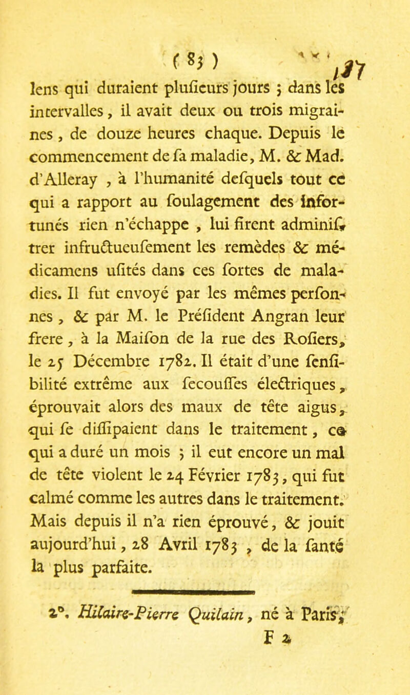 ^ V 4 ) lens qui duraient plufîcurs jours 5 dans intervalles, il avait deux ou trois migrai- nes , de douze heures chaque. Depuis le commencement de fa maladie, M. &: Mad. d’Alleray , à l’humanité dcfqucls tout ce qui a rapport au foulagcment des infor- tunés rien n’échappe , lui firent adminifir trer infrudueufement les remèdes & mé- dicamens ufités dans ces fortes de mala- dies. Il fut envoyé par les mêmes perfon-» nés , & par M. le Préfident Angran leur frere, à la Maifon de la rue des Rofîers, le zy Décembre 1782. Il était d’une fenfî- bilité extrême aux fecoufles éledriques, éprouvait alors des maux de tête aigus ^ qui fe dillîpaient dans le traitement, c® qui a duré un mois j il eut encore un mal de tête violent le 24 Février 1785, qui fut calmé comme les autres dans le traitement. Mais depuis il n’a rien éprouvé, & jouit aujourd’hui, 28 Avril 1783 ^ de la famé la plus parfaite. Z®, Hilairç-PUrr^ Quüain, né à Pari^^ F a