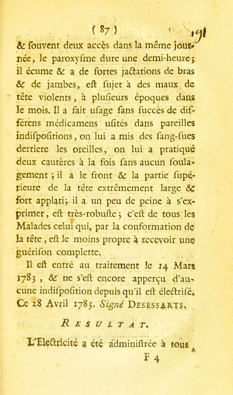 ( ^7 ) ' & fouvcnt deux accès dans la même jouï* née, le paroxyfme dure une demi-heure $ il écume & a de fortes jaétations de bras & de jambes, eft fujet à des maux de tête violents, à plufieurs époques dans le mois. Il a fait ufage fans fuccès de dif- férens médicamens ufités dans pareilles îndifpofitions, on lui a mis des fang-fues derrière les oreilles, on lui a pratique deux cautères à la fois fans aucun foula-* gement i il a le front &: la partie fupé-* rieure de la tête extrêmement large & fort applatij il a un peu de peine à s’ex- primer , eft très-robufte ; c’eft de tous les Malades celui qui, par la conformation dç la tête, eft le moins propre à recevoir une guérifon complette. Il eft entré au traitement le 14 Mars, Î783 , &: ne s’eft encore apperçu d’au- cune indifpofition depuis qu’il eft éleélrifé». Ce 28 Avril 1783. SigTié Desessa^ts^ R E s U L T A r. I^Elçélricité a été adminiftrée à tous F4