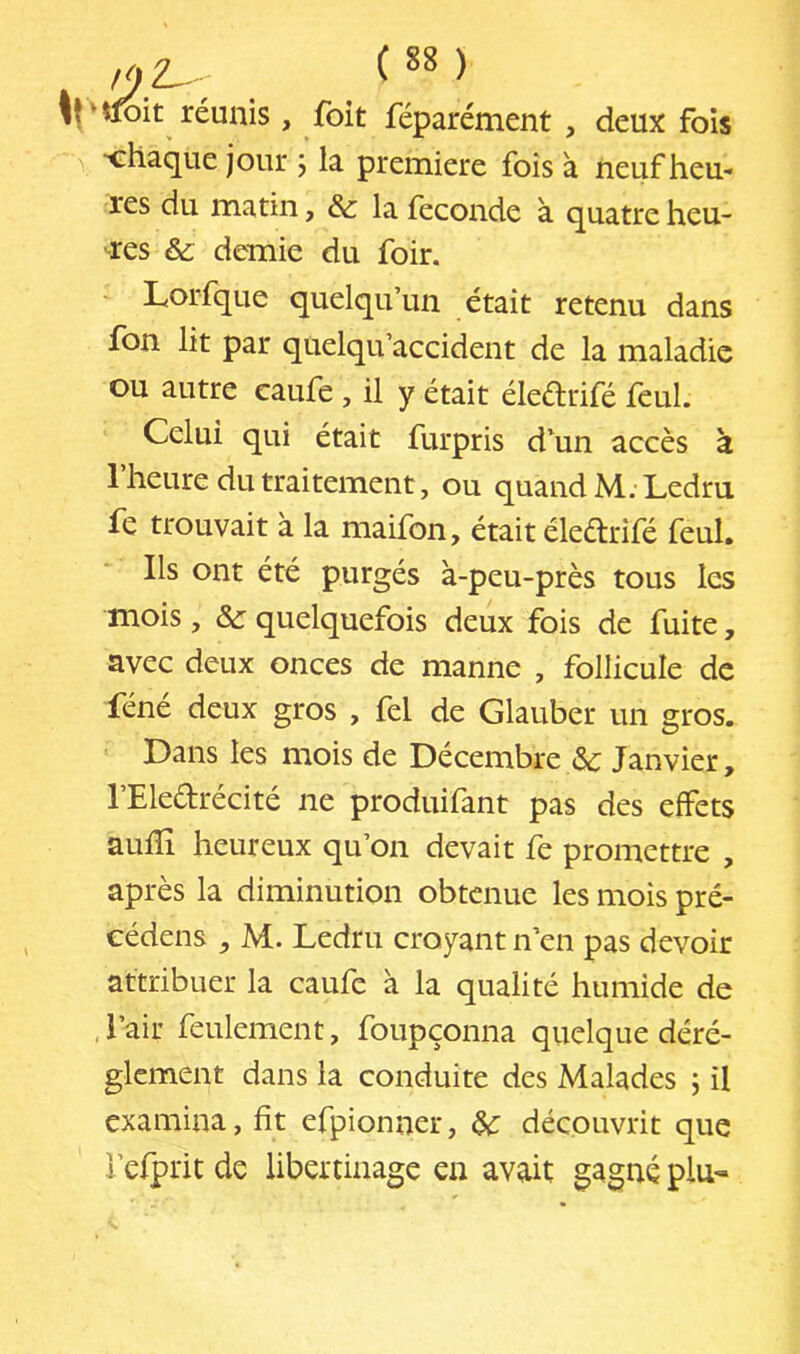 ) ‘tfbit réunis , foit féparément , deux fois ■chaque jour j la première fois à neuf heu- res du matin, & la fécondé à quatre heu- res & demie du foir. - Lorfque quelqu’un était retenu dans Ton lit par qtielqu’accident de la maladie ou autre caufe , il y était éledrifé feul. Celui qui était furpris d’un accès à 1 heure du traitement, ou quand M. Ledru fe trouvait à la maifon, était éledrifé feul. Ils ont été purgés à-peu-près tous les mois, &: quelquefois deux fois de fuite, avec deux onces de manne , follicule de féné deux gros , fel de Glauber un gros. Dans les mois de Décembre ôc Janvier, l’Eledrécité ne produifant pas des effets aufïî heureux qu’on devait fe promettre , après la diminution obtenue les mois pré- cédens , M. Ledru croyant n’en pas devoir attribuer la caufe à la qualité humide de , i’air feulement, foupçonna quelque dérè- glement dans la conduite des Malades ; il examina, fit efpionner, ^ découvrit que i’efprit de libertinage en avait gagné plu-