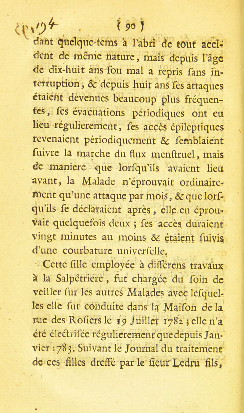 dmt quclque-tems a l’abri cle tout acci; dent de même nature, mais (lepuis l’âge de dix-huit ans fon mal a repris fans in- terruption , 6c depuis huit ans fes attaques étaient devenues beaucoup plus fréquen- tes, fes évacuations périodiques ont eu lieu régulièrement, fes accès épileptiques revenaient périodiquement ôc femblaient fuivre la marche du flux menftruel, mais de maniéré que lorfqu’ils avaient lieu avant, la Malade n’éprouvait ordinaire^ fnent qu’une attaque par mois, &:que lorf- qu’ils fe déclaraient après, elle en éprou-: vait quelquefois deux j fes accès duraient vingt minutes au moins 6c çtaient fuivis d’une courbature univerfelle. Cette fille employée à différens travaux à la Salpêtrière, fut chargée du foin de veiller fur les autres Malades avec lefquel- les elle fut conduite dans la Maifon de la rue des Rofiers le Juillet 1781 j elle n’a été éleélrifée régulièrement que depuis Jan- vier 1783. Suivant le Journal du traitement de ces filles drelFé par le fleur Ledru fils.