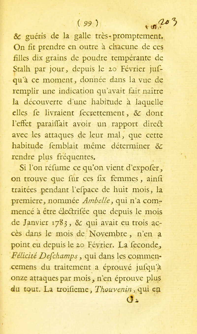 &c guéris de la galle très-promptement. On fit prendre en outre à chacune de ces filles dix grains de poudre tempérante de Stalh par jour, depuis le 2.0 Février juf- qu’à ce moment, donnée dans la vue de remplir une indication qu’avait fait naître la découverte d’une habitude à laquelle elles fe livraient fecrettement, & dont l’effet paraiffait avoir un rapport direél avec les attaques de leur mal, que cette habitude femblait même déterminer rendre plus fréquentes. ' > Si l’on réfume ce qu’on vient d’expofer, on trouve que fur ces fix femmes, ainfi traitées pendant l’efpace de huit mois, la première, nommée Ambelley qui n’a com- mencé à être éledrifée que depuis le mois de Janvier 1785, &: qui avait eu trois ac- cès dans le mois de Novembre, n’en a point eu depuis le 2,0 Février. La fécondé. Félicité Defehamps, qui dans les commen- cemens du traitement a éprouvé jufqu’à onze attaques par mois, n’en éprouve plus du tout. La tioifiemc, Thouvenin, qui en