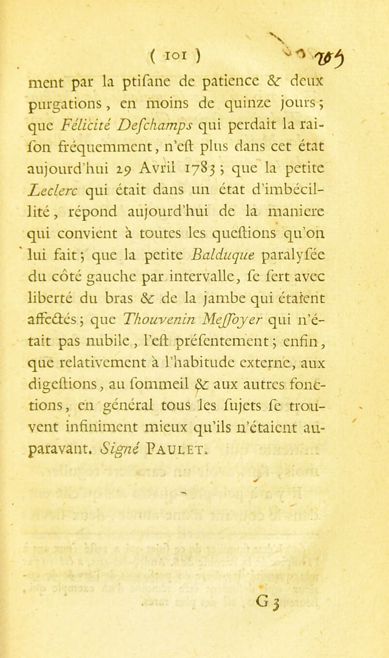 ment par la ptifane de patience &: deux purgations, en moins de quinze jours ; que Félicité Defchamps qui perdait la rai- fon fréquemment, n’eft plus dans cet état aujourd’hui 19 Avril 1783 j que la petite Leclerc qui était dans un état d’imbécil- lité , répond aujourd’hui de la maniéré qui convient à toutes les queftions qu’on ' lui fait j que la petite Balduque paralyfée du côté gauche par intervalle, fe fert avec liberté du bras & de la jambe qui étaient afFcéiés ; que Thouvenin MeJJbyer qui n’é- tait pas nubile , l’eft préfentement ; enfin, que relativement à l’habitude externe, aux digeftions, au fommeil ^ aux autres fonc- t tions, en général tous les fujets fc trou- vent infiniment mieux qu’ils n’étaient au- paravant. Signé Paul ET,