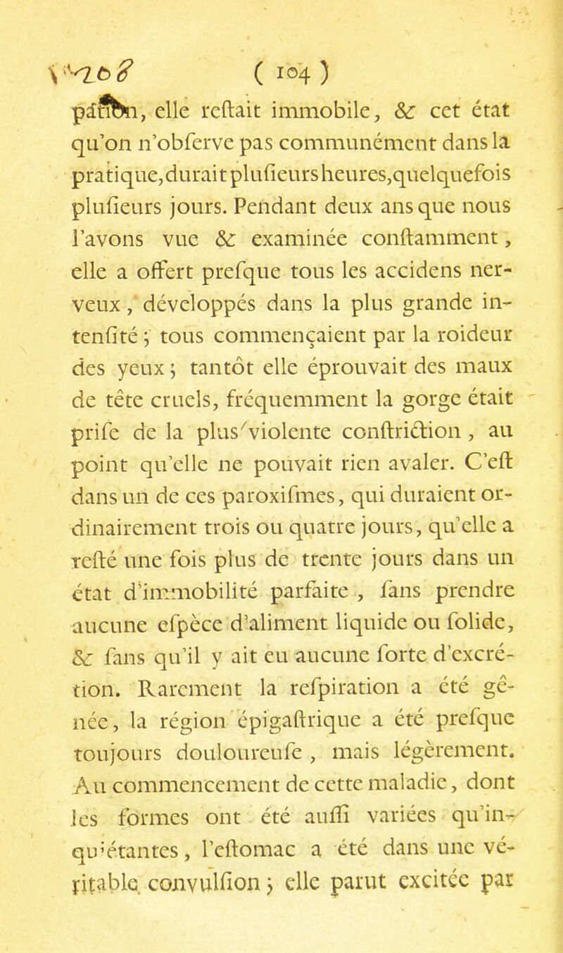 piSSi, elle reftait immobile, &: cet état qu’on n’obferve pas communément dans la pratique, durait plufieurs heures,quelquefois plufieurs jours. Pendant deux ans que nous l’avons vue & examinée conftamment, elle a offert prefque tous les accidens ner- veux , développés dans la plus grande in- tenfité i tous commençaient par la roideur des yeux ; tantôt elle éprouvait des maux de tête cruels, fréquemment la gorge était prife de la plus^violente conftridion, au point qu’elle ne pouvait rien avaler. C’efl: dans un de ces paroxifmes, qui duraient or- dinairement trois ou quatre jours, qu’elle a Tefté une fois plus de trente jours dans un état d'immobilité parfaite , fans prendre aucune efpèce d’aliment liquide ou folide, & fans qu’il y ait eu aucune forte d’excré- tion. Rarement la refpiration a été gê- née , la région épigaftrique a été prefque toujours douloureufe , mais légèrement. Au commencement de cette maladie, dont les formes ont été aulîi variées qu’in- qu’étantes, l’eftomac a été dans une vé- ïitable. convuUion j die parut excitée par