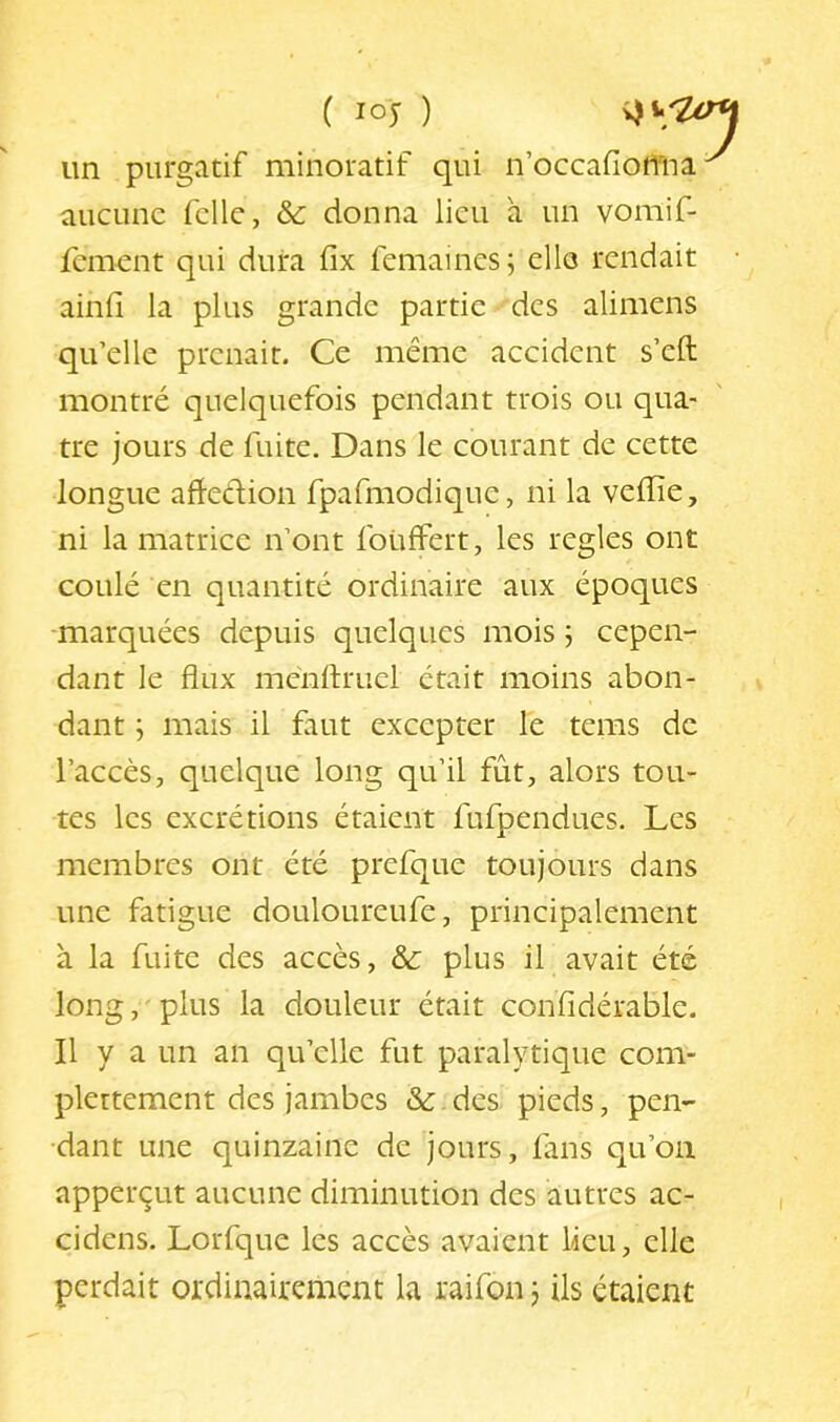 un purgatif minoratif qui n’occaflotma aucune fclle, & donna lieu à un vomif- fement qui dura fix femaines; elle rendait ainfî la plus grande partie des alimens qu’elle prenait. Ce même accident s’eft montré quelquefois pendant trois ou qua- tre jours de fuite. Dans le courant de cette longue aftedion fpafmodique, ni la veffie, ni la matrice n’ont foUlfert, les réglés ont coulé en quantité ordinaire aux époques -marquées depuis quelques mois ; cepen- dant le flux mcnftmel était moins abon- dant ; mais il faut excepter le tems de l’accès, quelque long qu’il fût, alors tou- tes les excrétions étaient fufpendues. Les membres ont été prefque toujours dans une fatigue douloureufe, principalement à la fuite des accès, & plus il avait été long, plus la douleur était confidérable. Il y a un an qu’elle fut paralytique com- plertement des jambes & des pieds, pen- dant une quinzaine de jours, lans qu’on apperçut aucune diminution des autres ac- cidens. Lorfque les accès avaient lieu, elle perdait ordinairement la raifon j Us étaient