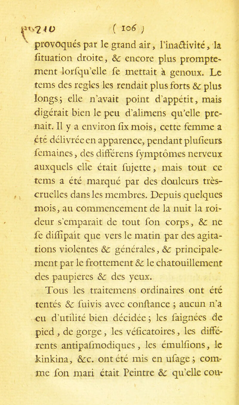 ^ provoqués par le grand air, l’inadivité, la fituation droite, de encore plus prompte- ment lorfqu’elle fe mettait à genoux. Le tems des réglés les rendait plus forts de plus longsj elle navait point d’appétit, mais digérait bien le peu d’alimens qu’elle pre- nait. Il y a environ fix mois, cette femme a etc délivrée en apparence, pendant plufîeurs femaines, des différens fymptômes nerveux auxquels elle était fujette, mais tout ce tems a été marqué par des douleurs très- cruelles dans les membres. Depuis quelques mois, au commencement de la nuit la roi- deur s’emparait de tout fon corps, de ne Te dilïîpait que vers le matin par des agita- tions violentes de générales, de principale- ment par le frottement de le chatouillement des paupières de des yeux. Tous les traitemens ordinaires ont été tentés de fuivis avec confiance j aucun n’a eu d’utilité bien décidée ; les faignées de pied , de gorge, les véficatoires, les diffé- rents antipafmodiques, les émulfions, le kinkina, &c. ont été mis en ufage .j com- me fon mari était Peintre de qu’elle cou-