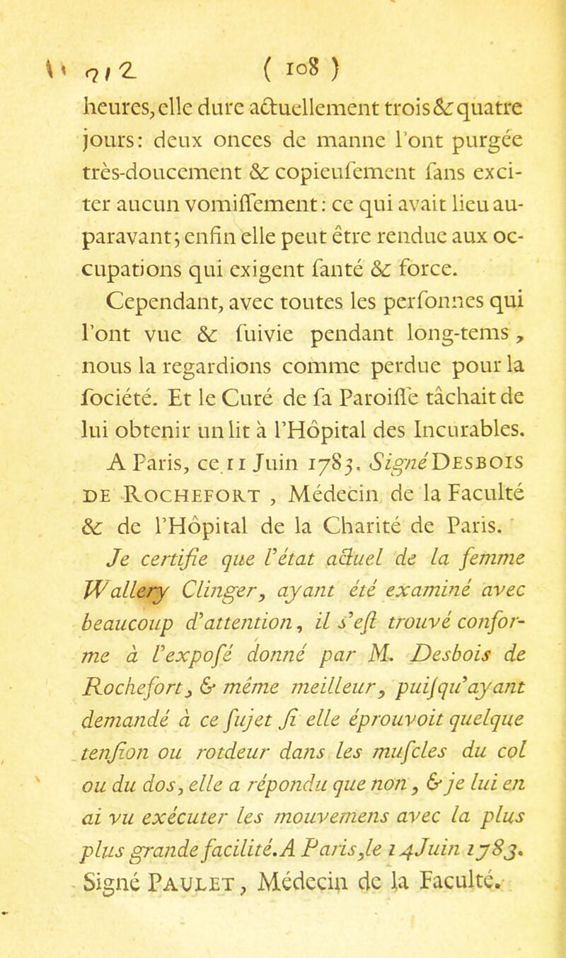 q 12. ( ) heures, clic dure aduellement trois &: quatre jours: deux onces de manne l’ont purgée très-doucement &: copieufement fans exci- ter aucun vomiffement : ce qui avait lieu au- paravant; enfin elle peut être rendue aux oc- cupations qui exigent fanté & force. Cependant, avec toutes les perfonnes qui l’ont vue & fuivie pendant long-tems , nous la regardions comme perdue pour la fociété. Et le Curé de fa Paroifle tâchait de lui obtenir un lit à l’Hôpital des Incurables. A Paris, ce.ri Juin 1785. ô’igvz^'DESBOis DE ^Rochefokt , Médecin de la Faculté & de l’Hôpital de la Charité de Paris. Je certifie que Vétat aO^uel de la femme WalLery CLinger, ayant été examiné avec beaucoup J attention^ ils^'efl trouvé confor- me à Uexpofé donné par M. Desbois de Roche fort J, & même meilleur ^ puijqu ayant demandé à ce fujet fi elle éprouvoit quelque tenjion ou rotdeur dans les mufcles du col ou du dos, elle a répondu que non , & je lui en ai vu exécuter les mouvemens avec la plus plus grande facilité. A Paris,le 14JUU1 iy8j. Signé Paulet , Médecui de la Faculté.