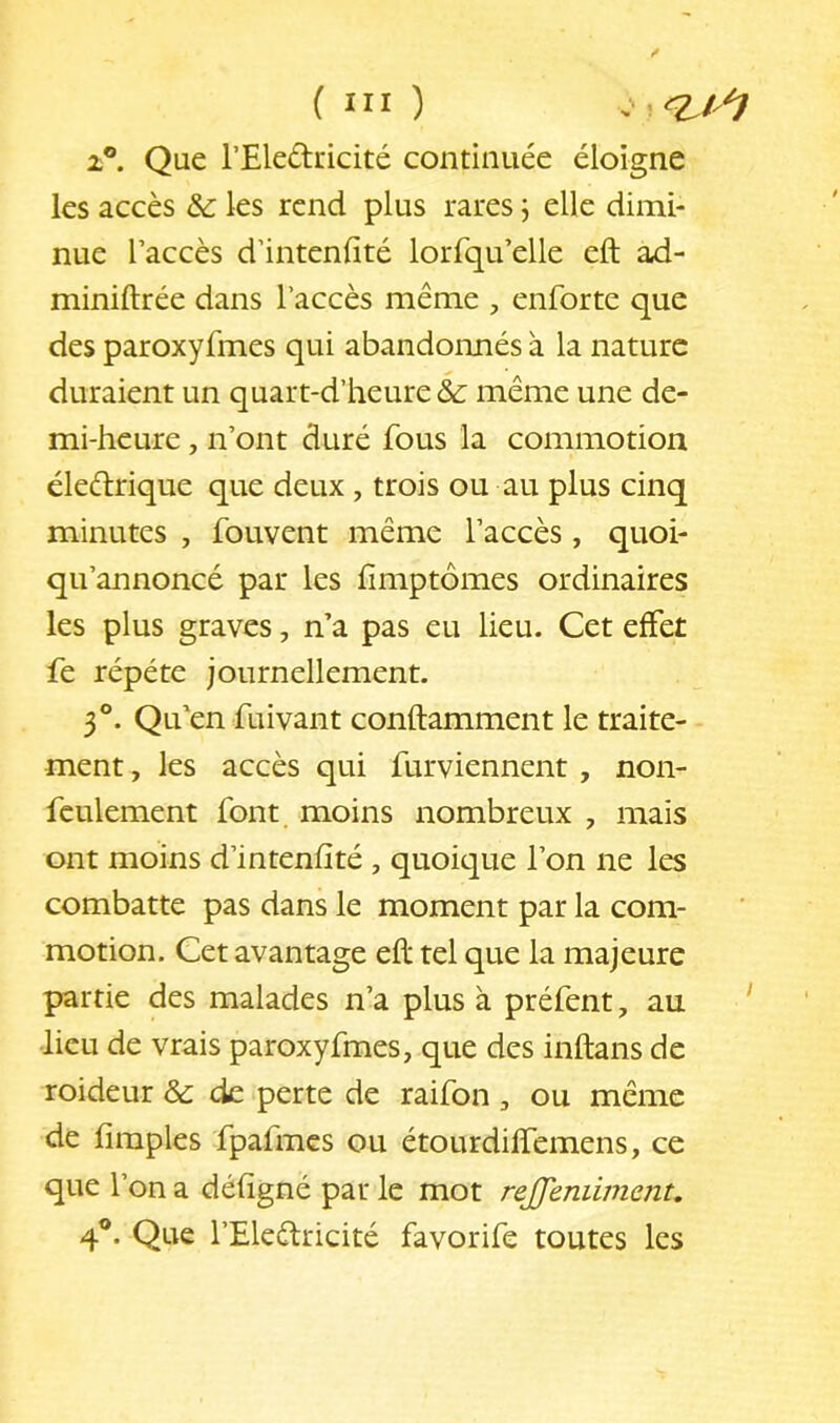 2®. Que l’Eledricité continuée éloigne les accès &: les rend plus rares \ elle dimi- nue l’accès d’intenfité lorrqu’elle eft a,d- miniftrée dans l’accès même , enforte que des paroxyfmes qui abandonnés à la nature duraient un quart-d’heure & même une de- mi-heure , n’ont duré fous la commotion éleélrique que deux , trois ou au plus cinq minutes , fouvent même l’accès , quoi- qii’annoncé par les fîmptômes ordinaires les plus graves, n’a pas eu lieu. Cet effet fe répété journellement. 3®. Qu’en fuivant conftamment le traite- ment, les accès qui furviennent , non- feulement font moins nombreux , mais ont moins d’intenfîté , quoique l’on ne les combatte pas dans le moment par la com- motion. Cet avantage eft tel que la majeure partie des malades n’a plus à préfent, au ‘ lieu de vrais paroxyfmes, que des inftans de roideur & de perte de raifon, ou même de Amples fpafmcs ou étourdilfemens, ce que l’on a défigné par le mot rejjenilinent^ 4®. Que l’Eleélricité favorife toutes les