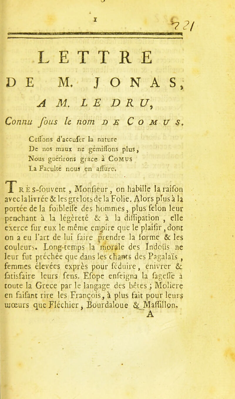 7 <7 LETTRE DE M. J O N A S, A M. LE DRU, Connu fous le nom de C o m U S. Ceifons d’accufer la nature De nos maux ne gémilfons plus. Nous guérirons grâce à Comus La Faculté nous en allure. TRÈs-fouvent , Moniteur, on habille laraifon aveclalivrée & les grelots de la Folie. Alors plus à la portée de la foiblelfe des hommes, plus félon leur penchant à la légèreté & à la dillipation , elle exerce fur eux le même empire que le plailir ,dont on a eu l’art de lui faire prendre la forme & les couleurs. Long-temps la morale des Indoiis ne leur fut préchée que dans les chants des Pagalaïs , femmes élevées exprès pour féduire, enivrer & fatisfaire leurs feus. Efope enfeigna la fagefiè à toute la Grece par le langage des bêtes ; Moliere en faifant rire les François, à plus fait pour leurs mœurs que Fléchier, Bourdaloue &_Malfillon. A