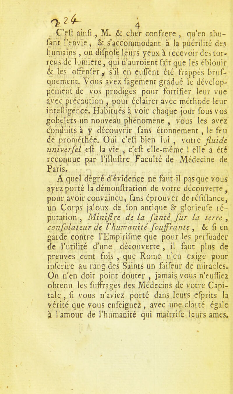 C’efi ainfi , M. & cher confrère , qu’en abu- fànt l'envie, & s’accommodant à la puérilité des humains , on difpofe leurs yeux ï i ecevoir des tor- rens de lumière, qui n’auroient fait que les éblouir & les offenfer, s’il en enflent été frappés bruf- quement. Vous avez fagement gradué le dévelop- pement de vos prodiges pour fortifier leur vue avec précaution , pour éclairer avec méthode leur intelligence. Habitués a voir chaque jour fous vos gobelets un nouveau phénomène , vous les avez conduits à y découvrir fans étonnement , le feu de prométhée. Oui c’eft bien lui , votre fluide, itniverfel eft la vie , c’efl elle-même ! elle a été reconnue par l’illuftre Faculté de Médecine de Paris. A quel dégré d’évidence ne faut il pasque vous ayez porté la démonftration de votre découverte , pour avoir convaincu, fans éprouver de réfiflance, un Corps jaloux de fon antique 8r glorieufe ré- putation , Miniflre de la faute fur la terre , ccnfolateur de l'humanité foujflrante , & fi en garde contre l’Empirifme que pour les perfuader de l’utilité d’une découverte , il faut plus de preuves cent fois , que Rome n’en exige pour inferire au rang des Saints un faifeur de miracles. On n’en doit point douter , jamais vous n’eufiiez obtenu les fuffrages des Médecins de votre Capi- tale , fi vous n’aviez porté dans leurs efprits la vérité que vous enfeignez , avec une claité égale à l’amour de l’humauité qui maitrife leurs âmes.