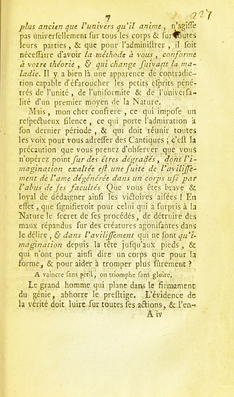 plus ancien que Vunivers qu 'il anime , n’agiffe pas univerfellement fur tous les corps & fur^utes leurs parties , & que pour l’adminiflrer , il Toit néceflaire d’avoir la méthode à vous , conforme a votre théorie , & qui change fuivant la. ma- ladie. Il y a bien là une apparence de contradic- tion capable d’éfaroucher les petits efprits péné- trés de l’unité , de l’uhiformité & de l’univeifa- lité d’un premier moyen de la Nature. Priais , mon cher confrère , ce qui impofe un refpeétueux filencc , ce qui porte l’admiration à. fon dernier période , & qui doit réunir toutes les voix pour vous adrefler des Cantiques ; ç’eft la précaution que vous prenez d’obferver que vous n’opérez point fur des êtres dégradés, dont l'i- magination exaltée eft une fuite de Vaviliffe- ment de l’ame dégénérée dans un corps ufê par Vabus de fes facultés Que vous êtes brave & loyal de dédaigner ainfi les victoires aifées ! En effet, que fignifieroit pour celui qui a furpris à la Nature le fecret de fes procédés, de détruire des maux répandus fur des créatures agonifantes dans le délire , & dans l’avilijfement qui ne font quu magination depuis la tête jufqu’aux pieds , & qui n’ont pour ainfi dire un corps que pour la forme, & pour aider à tromper plus fûrement ? A vaincre fans péril, on triomphe fans gloire, Le grand homme qui plane dans le firmament du génie, abhorre le prefttige. L’évidence de la vérité doit luire fur toutes fes a&ions, & l’en-»