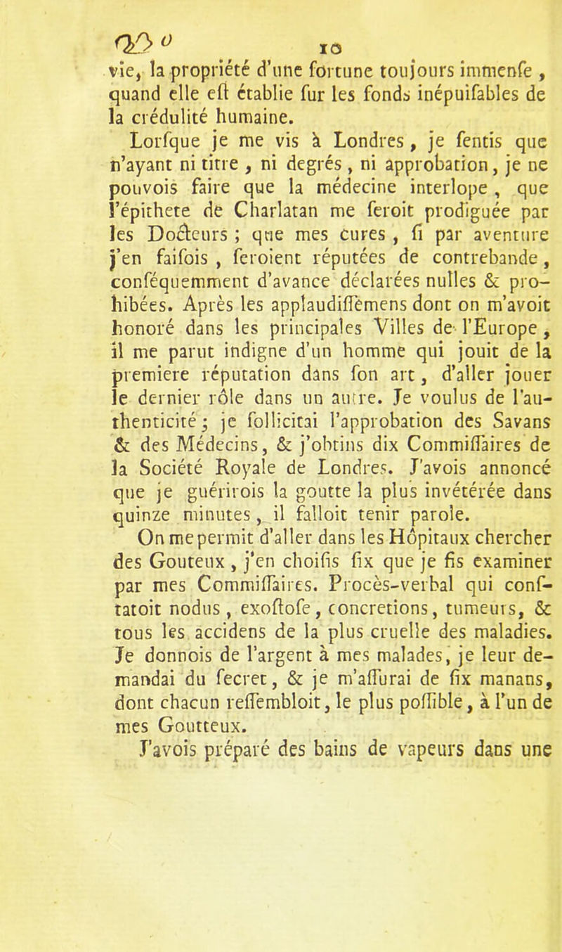 n/y ° i o vie, la propriété d’une fortune toujours immenfe , quand elle eft établie fur les fonds inépuifables de la crédulité humaine. Lorfque je me vis à Londres, je fentis que n’ayant ni titre , ni degrés , ni approbation, je ne ponvois faire que la médecine interlope , que l’épithete de Charlatan me feroit prodiguée par les Docteurs ; que mes cures , fi par aventure j’en faifois , feroient réputées de contrebande , conféquemment d’avance déclarées nutles & pro- hibées. Après les appîaudiflemens dont on m’avoit honoré dans les principales Villes de l’Europe , il me parut indigne d’un homme qui jouit de la première réputation dans fon art, d’aller jouer le dernier rôle dans un autre. Je voulus de l'au- thenticité • je follicitai l’approbation des Savans & des Médecins, & j’obtins dix Commifiaires de la Société Royale de Londres. J’avois annoncé que je guérirois la goutte la plus invétérée dans quinze minutes , il falloir tenir parole. On me permit d’aller dans les Hôpitaux chercher des Goûteux , j’en choifis fix que je fis examiner par mes Commifiaires. Procès-verbal qui conf- tatoit nodus, exoftofe, concrétions, tumeurs, & tous les accidens de la plus cruelle des maladies. Je donnois de l’argent à mes malades, je leur de- mandai du fecret, & je m’aiïurai de fix manans, dont chacun reiïembloit, le plus pofiible, à l’un de mes Goutteux. J’avois préparé des bains de vapeurs dans une