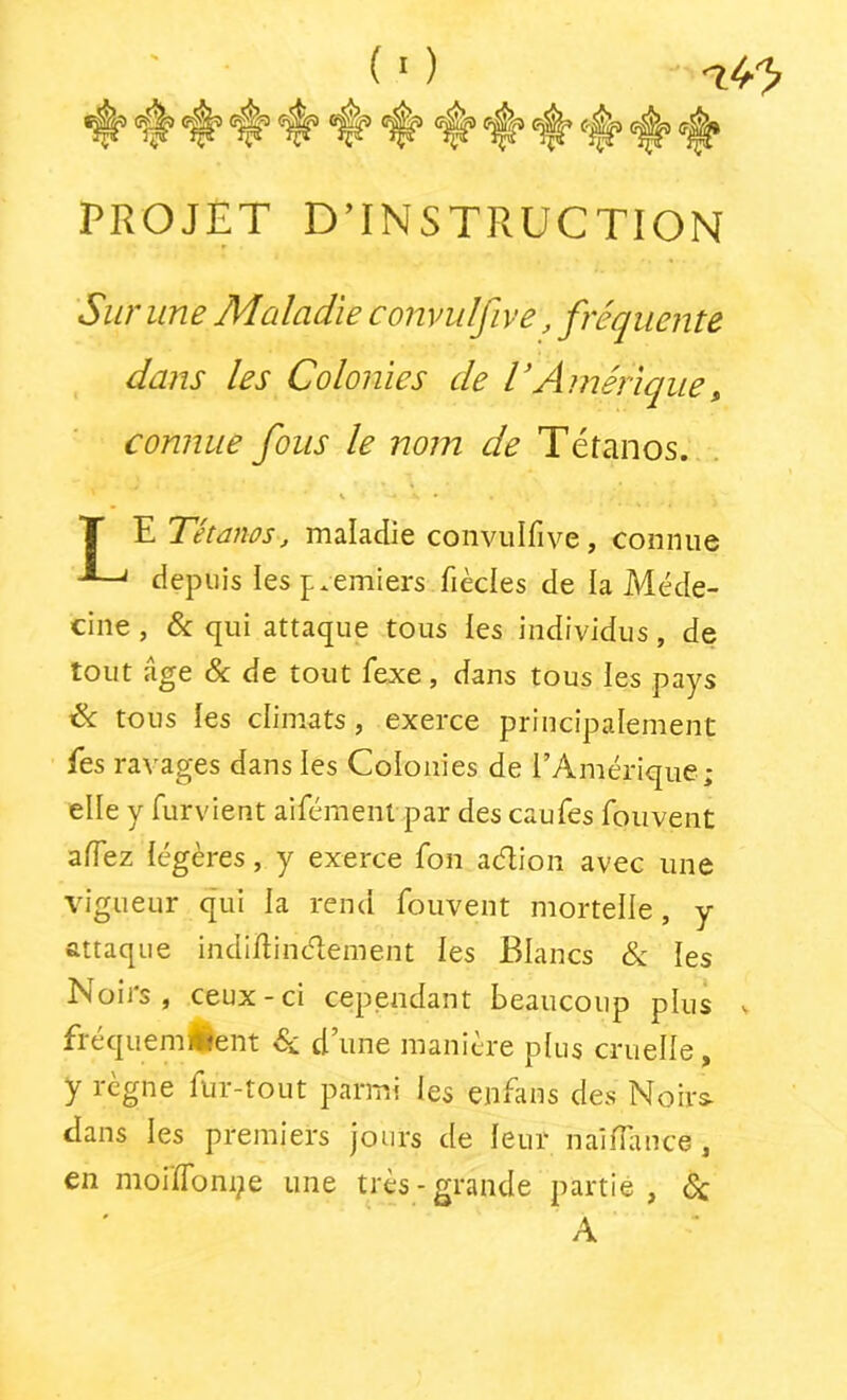 (■) PROJET D’INSTRUCTION dans les Colonies de VAmérique^ comme fous le nom de Tétanos. . E Tétanos, maladie conviilfive, connue depuis les p.emiers fièdes de la Méde- cine , & qui attaque tous les individus, de tout âge & de tout fexe, dans tous les pays & tous tes climats, exerce principalement fes ravages dans les Colonies de l’Amérique; elle y furvient aifémenl par des caufes fou vent affez légères, y exerce fon aélion avec une vigueur qui la rend fouvent mortelle, y attaque indijflindement les Blancs & les Noii's , ceux-ci cependant beaucoup plus fréquemtlent d’une manière plus cruelle, y règne fur-tout parmi les enfans des Noirs- dans les premiers jours de leur nailfmce, en moiïfoni^e une très-grande partie, 5c Sur une Maladie convulfive, fréquente A