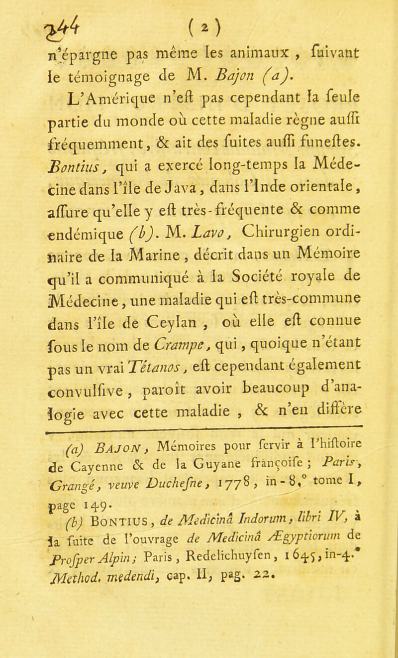 n’épargne pas même les animaux , fuivant le témoignage de M. Bajon (a). L’Amérique n’ed pas cependant la feule partie du monde où cette maladie règne auffi fréquemment, & ait des fuites auffi funeftes. Bontîus, qui a exercé long-temps la Méde- cine dans nie de Java, dans l’Inde orientale, affure qu’elle y eft très-fréquente & comme endémique (h).M.. Lavo, Chirurgien ordi- naire de la Àlarine , décrit dans un Mémoire qu’il a communiqué à la Société royale de Médecine, une maladie qui efl très-commune dans l’île de Ceylaii , où elle efl connue fous le nom de Crampe, qui, quoique n’étant pas un vrai Tétanos, efl cependant également convulfive, paroit avoir beaucoup d ana- logie avec cette maladie , & n’en diffère (a) Bajon , Mémoires pour fervir à rhiftoire Cayenne <Sc de la^ Guyane frànçoife j Pûrïs, Crangé, veuve Duchefne, 1778, in-8,° tome I, page i4'9’ (b) BonTIUS, de Meaicmâ Indorwn, libri IV, à ia fuite de l’ouvrage de Medkinà Ægyptiorwn de ProfperAlpin; Paris, Redelichuyfen, i6q5,in-q.* JMethod, mÿdendi) cap, U, pag, ^3.