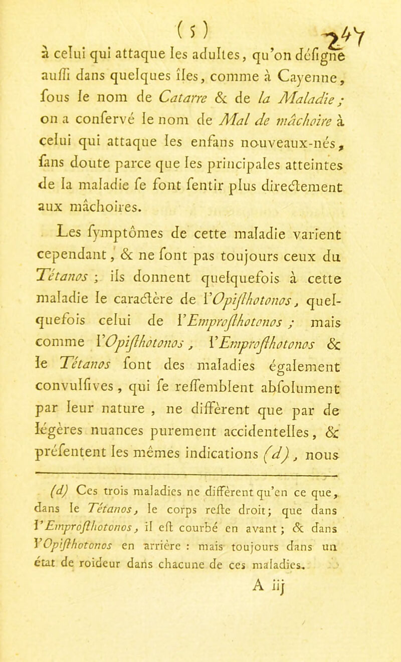 s) à celui qui attaque les adultes, qu’on défi au/Ti dans quelques îles, comme à Cayenne, fous le nom de Catane &; de Az Alaladie ; on a confervé le nom de Mal de mâchoire à celui qui attaque les enfans nouveaux-nés, fans doute parce que les principales atteintes de la maladie fe font fentir plus direcT;ement aux mâclioires. Les fymptômes de cette maladie varient cependant, &: ne font pas toujours ceux du Tétanos ; ils donnent quelquefois à cette maladie le caradère de VOpïjlhotonos, quel- quefois celui de YEmprojlhotonos ; mais comme YOpiJlhotonos, YEmprojlhotonos Sz le Tétanos font des maladies également convulfives , qui fe relTemblent abldlument par leur nature , ne diffèrent que par de légères nuances purement accidentelles, & préfentent les mêmes indications (d) , nous (d) Ces Trois maladies ne diffèrent qu’en ce que, dans le Eétanos, le corps refie droit; que dans YEinprofîhotonos, il efl courbé en avant; de dans VOpiflhotonos en arrière : mais toujours dans un état de roideur dans chacune de ces maladies. A iij